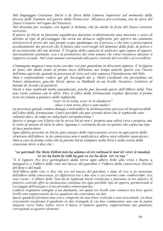 Nel linguaggio Cristiano, Da’at è la Sfera della Camera Superiore nel momento della
discesa delle Fiamme nel giorno della Pentecoste. All’epoca pre-cristiana, era la sfera del
Fuoco Creatore nel regno del Pensiero..
Nel druismo per esempio, era legato a Beltane, che fu anche la festa del Fuoco creatore
terrestre.
Il potere di Da’at in funzione equilibrata daranno evidentemente una missione o senso di
destino al tipo di personaggio che avrà un distacco sufficiente per aprirsi un cammino
attraverso le prove dei suoi propri scopi, qualunque sia il prezzo, e che non si preoccuperà
assolutamente dei pericoli che il futuro può riservargli nel dominio della fede, di potere e
di accettazione del suo destino. E’ l'origine della capacità di unificare ogni coppia di opposti.
Spiritualmente parlando, essa è la produttrice del seme umano che viene trasmesso durante il
rapporto sessuale. Nel corpo umano corrisponde alla parte centrale del cervello e al cervelletto.
L’immagine magica è una testa con due visi pur guardano in direzioni opposte. E’ la figura
di Jano, che diede nome al primo mese dell’anno, nei tempi antichi questo era l’inizio
dell’anno agricolo, quando la presenza di Sirio nel cielo segnava l’inondazione del Nilo.
Non è sorprendente vedere qui gli Arcangeli dei 4° Punti Cardinali che presiedono sui
Poteri elementari, giacché Da’at opera su Malkuth in un livello Assiatico .(relativo al
mondo di Assiah cui parlerò).
Da’at è una Sephirah molto paradossale, poiché pur facendo parte dell’Albero della Vita
non viene contata con le altre. Dice il Libro della Formazione (Sepher Yetzirà), il primo
testo di Cabala a parlarci delle Sephiroth.
“esser ve lo tesha, esser ve lo ehadessre”
--dieci e non nove, dieci e non undici--
La presenza quindi sembra dunque contraddire la dichiarazione precisa ed inequivocabile
del Libro della Formazione. Com’è possibile che pur avendo detto che le Sephiroth sono
soltanto dieci, di colpo ne salta fuori un’undicesima ?
Questo si spiega con il fatto che la stessa Da’at non e’ proprio una sefirà vera e propria, ma
lo stato di unione di tutte le altre. Ognuna e’ costituita da un recipiente che ospita un tipo
di luce particolare .
Ogni difetto presente in Da’at, può causare delle ripercussioni severe in ogni parte della
struttura dell’albero. Se la conoscenza non è unificatrice allora sarà soltanto separatrice.
Non a caso la prima volta che la parola Da’at compare nella Torà e nella storia della
creazione dove si dice che :
“va yatzmah Ha Shem Elohim min ha adama col etz nehmad le mar’eh vetov le maahal,
ve etz ha haim be tokh ha gan ve etz ha da’at tov ve raa “
“E il Signore D-o fece germogliare dalla terra ogni albero bello alla vista e buono a
mangiarsi, e l’albero della vita nel mezzo del giardino e’ l’albero della conoscenza (Da’at)
del bene e del male.
Dell’Albero della vita si dice che era nel mezzo del giardino, e dopo di esso si fa menzione
dell’albero della conoscenza. La differenza tra i due non è così enorme come sembrerebbe. Essi
sono vicini : L’Albero della Vita ha la Sephirah Da’at rettificata e funziona su tre pilastri. Il
pilastro centrale offre la mediazione continua tra ogni possibile tipo di opposti, permettendo il
riciclaggio dell’energia e il suo periodico rinnovamento.
L’albero originario somiglia a un diamante, nel quale tre livelli sono connessi tra loro: questi
livelli sono rappresentati da tre quadrati che coincidono sui lati.
Questi quadrati formano una croce, composta da una linea verticale e una orizzontale. La linea
orizzontale trasforma il quadrato in due triangoli, le cui basi combaciano: uno con la punta
disposta verso l’alto, l’altro verso il basso; il numero quattro, rappresentato dai quadrati,
corrisponde ai quattro elementi.
59
 
