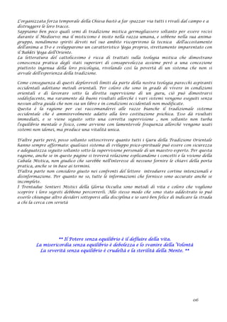 L'organizzata forza temporale della Chiesa bastò a far spazzar via tutti i rivali dal campo e a
distruggere le loro tracce.
Sappiamo ben poco quali semi di tradizione mistica germogliassero soltanto per essere recisi
durante il Medioevo: ma il misticismo è insito nella razza umana, e sebbene nella sua anima-
gruppo, nondimeno spiriti devoti nel suo ambito riscoprirono la tecnica dell'accostamento
dell'anima a D-o e svilupparono un caratteristico Yoga proprio, strettamente imparentato con
il Bahkti Yoga dell'Oriente.
La letteratura del cattolicesimo è ricca di trattati sulla teologia mistica che dimostrano
conoscenza pratica degli stati superiori di consapevolezza assieme però a una concezione
piuttosto ingenua della loro psicologia, rivelando così la povertà di un sistema che non si
avvale dell'esperienza della tradizione.
Come conseguenza di questi deplorevoli limiti da parte della nostra teologia parecchi aspiranti
occidentali adottano metodi orientali. Per coloro che sono in grado di vivere in condizioni
orientali e di lavorare sotto la diretta supervisione di un guru, ciò può dimostrarsi
soddisfacente, ma raramente dà buoni risultati allorché i vari sistemi vengono eseguiti senza
nessun altra guida che non sia un libro e in condizioni occidentali non modificate.
Questa è la ragione per cui raccomanderei alle razze bianche il tradizionale sistema
occidentale che è ammirevolmente adatto alla loro costituzione psichica. Esso dà risultati
immediati, e se viene seguito sotto una corretta supervisione , non soltanto non turba
l'equilibrio mentale o fisico, come avviene con lamentevole frequenza allorché vengono usati
sistemi non idonei, ma produce una vitalità unica.
D'altre parte però, posso soltanto sottoscrivere quanto tutti i Guru della Tradizione Orientale
hanno sempre affermato: qualsiasi sistema di sviluppo psico-spirituale può essere con sicurezza
e adeguatezza seguito soltanto sotto la supervisione personale di un maestro esperto. Per questa
ragione, anche se in queste pagine si troverà relazione esplicandone i concetti e la visione della
Cabala Mistica, non giudico che sarebbe nell'interesse di nessuno fornire le chiavi della porta
pratica, anche se in base ai termini.
D'altra parte non considero giusto nei confronti del lettore introdurre cortine intenzionali e
disinformazione. Per quanto ne so, tutte le informazioni che fornisco sono accurate anche se
incomplete.
I Trentadue Sentieri Mistici della Gloria Occulta sono metodi di vita e coloro che vogliono
scoprire i loro segreti debbono percorrerli. Allo stesso modo che sono stato addestrato io può
esserlo chiunque altro desideri sottoporsi alla disciplina e io sarò ben felice di indicare la strada
a chi la cerca con serietà
** Il Potere senza equilibrio è il defluire della vita.
La misericordia senza equilibrio è debolezza e lo svanire della Volontà
La severità senza equilibrio è crudeltà e la sterilità della Mente. **
06
 