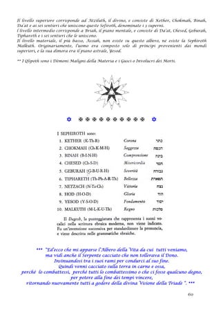 Il livello superiore corrisponde ad Atziluth, il divino, e consiste di Kether, Chokmah, Binah,
Da’at e ai sei sentieri che uniscono queste Sefiroth, denominate i 3 superni.
l livello intermedio corrisponde a Briah, il piano mentale, e consiste di Da’at, Chesed, Geburah,
Tiphareth e i sei sentieri che le uniscono.
Il livello materiale, il più basso, Assiah, non esiste su questo albero, né esiste la Sephiroth
Malkuth. Originariamente, l’uomo era composto solo di principi provenienti dai mondi
superiori, e la sua dimora era il piano astrale, Yesod.
** I Qlipoth sono i Dèmoni Maligni della Materia e i Gusci o Involucri dei Morti.
           
*** “Ed’ecco che mi apparse l’Albero della Vita da cui tutti veniamo,
ma vidi anche il Serpente cacciato che non tollerava il Dono.
Insinuandosi tra i suoi rami per condurci al suo fine.
Quindi venni cacciato sulla terra in carne e ossa,
perché lo combattessi, perché tutti lo combattessimo o che ci fosse qualcuno degno,
per potere alla fine dei tempi vincere,
ritornando nuovamente tutti a godere della divina Visione della Triade “. ***
60
 