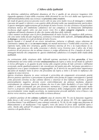 L’Albero della Qabbalah
La dottrina cabalistica dell'unità dinamica di D-o è quella di un processo teogonico (che
riguarda appunto il mito della creazione della divinità) in cui D-o esce dalla sua segretezza e
dall'innominabilità della sua essenza e si presenta come creatore.
Gli stadi di questo processo possono essere colti in una serie molto ricca di immagini e simboli,
ciascuno dei quali si riferisce a un aspetto della divinità nella sua manifestazione particolare.
E queste immagini rappresentano gli archetipi di tutto l'essere. Ciò che costituisce la particolare
struttura mitica del simbolismo cabalistico nel suo complesso è la limitazione dell'infinita
ricchezza degli aspetti sotto cui può essere visto D-o a dieci categorie originarie, o come
vogliamo altrimenti chiamare le idee che stanno alla base delle Sefiroth.
I dieci numeri archetipi sono le forze fondamentali di tutto l'essere. Il complesso delle potenze,
che sono unite nella decade originaria, costituisce il mondo delle Sefiroth , dell'unità divina che
si dispiega e contiene in sé gli archetipi di tutto l'essere.
Questo mondo è il mondo di un essere intradivino, tuttavia si effonde, senza soluzione di
continuità e senza che ci sia un nuovo inizio, nei mondi misteriosi e visibili della creazione, che
ripetono tutti, nella loro struttura, quella struttura interna di D-o e la rispecchiano in sé.
Pertanto, quel processo che nella creazione è diretto verso l'esterno non è altro che il lato
essoterico di un processo che in ultima istanza si svolge all'interno di D-o. L'analisi di tutte le
immagini mitiche che compaiono in questo simbolismo cabalistico è il compito dello studio della
Qabbalah.
La costruzione della struttura delle Sefiroth esprime anzitutto la loro gerarchia, il loro
ordinamento nel senso della corrente emanazionistica da Sopra a Sotto; in tal modo la sefirah I
si trova all'origine e, in quanto la più vicina alla sorgente prima di tale corrente e dell'unità
essenziale, anche qualitativamente è da considerare nel punto più alto. Sul piano speculativo o
meditativo essa è quasi totalmente irraggiungibile. La X deriva la sua particolare importanza
dal fatto di mediare tutte le forze che procedono da Sopra a Sotto e di tutte le influenze che
salgono in senso inverso.
Questa struttura disposta in senso verticale è arricchita da componenti orizzontali, poiché
diverse potenze operative si presentano in parallelo sotto forma di coppie contrapposte e quindi
come posizioni estrema su due colonne (destra e sinistra): le loro influenze estreme e quindi
potenzialmente negative, devono essere contro-bilanciate da potenze mediane, disposte
centralmente in colonna. Questo lo schema che tra il 1180 (Sèfer ha-bahìr) e il 1300 (Sèfer ha-
zòhar) si andò costituendo per poi diventare normativo. I primi cabalisti nutrirono molte
riserve a proposito della rappresentazione schematica della configurazione delle Sefiroth che
successivamente venne meglio accettata. La numerazione procede dall'alto verso il basso e da
destra verso sinistra, come nel senso della scrittura ebraica.
I cabalisti parlano di tre colonne o pilastri: una di sinistra (III, V) con la funzione negativa
della forza o del severo giudizio ("via della forza"); una di destra (II, IV) che rappresenta
l'estrema bontà ("via dell'amore"); una colonna centrale (I, VI, IX, X) che svolge una funzione di
bilanciamento e di mediazione ("via regale"), visto che unisce le forze delle Sefiroth sopra e
sotto. Anche alla sefirah VI compete una funzione di bilanciamento tra le forze della colonna
sinistra e di quella destra.
61
 