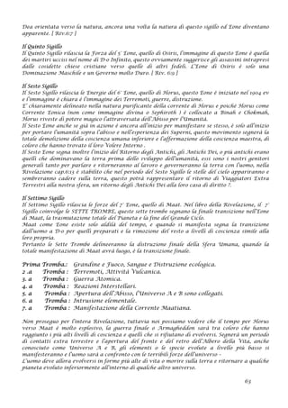 Dea orientata verso la natura, ancora una volta la natura di questo sigillo ed Eone diventano
apparente. [ Riv.6:7 ]
Il Quinto Sigillo
Il Quinto Sigillo rilascia la Forza del 5° Eone, quello di Osiris, l’immagine di questo Eone è quella
dei martiri uccisi nel nome di D-o Infinito, questo ovviamente suggerisce gli assassini intrapresi
dalle cosidette chiese cristiane verso quelle di altri fedeli. L’Eone di Osiris è solo una
Dominazione Maschile e un Governo molto Duro. [ Riv. 6:9 ]
Il Sesto Sigillo
Il Sesto Sigillo rilascia le Energie del 6° Eone, quello di Horus, questo Eone è iniziato nel 1904 ev
e l’immagine è chiara è l’immagine dei Terremoti, guerre, distruzione.
E’ chiaramente delineato nella natura purificante della corrente di Horus e poiché Horus come
Corrente Eonica (non come immagine divina o Sephiroth ) è collocato a Binah e Chokmah,
Horus riveste di potere magico l’attraversata dell’Abisso per l’Umanità.
Il Sesto Eone anche se già in azione è ancora all’inizio per manifestare se stesso, è solo all’inizio
per portare l’umanità sopra l’abisso e nell’esperienza dei Superni, questo movimento segnerà la
totale demolizione della coscienza umana inferiore e l’affermazione della coscienza maestra, di
coloro che hanno trovato il loro Volere Interno .
Il Sesto Eone segna inoltre l’inizio del Ritorno degli Antichi, gli Antichi Dei, o più antichi erano
quelli che dominavano la terra prima dello sviluppo dell’umanità, essi sono i nostri genitori
generali tanto per parlare e ritorneranno al lavoro e governeranno la terra con l’uomo, nella
Rivelazione cap.6:13 è stabilito che nel periodo del Sesto Sigillo le stelle del cielo appariranno e
sembreranno cadere sulla terra, questo potrà rappresentare il ritorno di Viaggiatori Extra
Terrestri alla nostra sfera, un ritorno degli Antichi Dei alla loro casa di diritto ?.
Il Settimo Sigillo
Il Settimo Sigillo rilascia le forze del 7° Eone, quello di Maat. Nel libro della Rivelazione, il 7°
Sigillo coinvolge le SETTE TROMBE, queste sette trombe segnano la finale transizione nell’Eone
di Maat, la trasmutazione totale del Pianeta e la fine del Grande Ciclo.
Maat come Eone esiste solo aldilà del tempo, e quando si manifesta segna la transizione
dall’uomo a D-o per quelli preparati e la rimozione del resto a livelli di coscienza simile alla
loro propria.
Pertanto le Sette Trombe delineeranno la distruzione finale della Sfera Umana, quando la
totale manifestazione di Maat avrà luogo, è la transizione finale.
Prima Tromba.: Grandine e Fuoco, Sangue e Distruzione ecologica.
2 .a Tromba : Terremoti, Attività Vulcanica.
3. a Tromba : Guerra Atomica.
4. a Tromba : Reazioni Interstellari.
5. a Tromba : Apertura dell’Abisso, l’Universo A e B sono collegati.
6. a Tromba : Intrusione elementale.
7. a Tromba : Manifestazione della Corrente Maatiana.
Non proseguo per l’intera Rivelazione, tuttavia noi possiamo vedere che il tempo per Horus
verso Maat è molto esplosivo, la guerra finale o Armagheddon sarà tra coloro che hanno
raggiunto i più alti livelli di coscienza e quelli che si rifiutano di evolversi. Segnerà un periodo
di contatti extra terrestre e l’apertura del fronte e del retro dell’Albero della Vita, anche
conosciuto come Universo A e B, gli elementi o le specie evolute a livello più basso si
manifesteranno e l’uomo sarà a confronto con le terribili forze dell’universo –
L’uomo deve allora evolversi in forme più alte di vita o morire sulla terra e ritornare a qualche
pianeta evoluto inferiormente all’interno di qualche altro universo.
63
 
