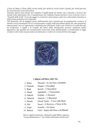 L’Eone di Maat è l’Eone della verità totale, per molti la verità totale è fatale, per molti persino
la sincerità può essere pericolosa.
Durante questo Eone finale noi vediamo il Sigillo finale di Kether che si dissolve e le forze dei
mondi trans plutoniani che si manifestano, noi vediamo l’uomo portarsi verso l’esterno verso i
“Fratelli delle Stelle” il cui messaggio si evolverà o diverranno come noi o dovranno ritornare a
delle forme primitive di evoluzione.
Dal momento che la maggior parte dell’umanità non è pronta per la graduazione cosmica, il
mondo verrà trasmutato ed essi ritorneranno a degli stadi precedenti quelli che sono preparati
muoveranno verso il superuomo o thelemiti per diventare stelle e per evolversi in stadi più alti
di evoluzione. I Sigilli e le trombe del Libro della Rivelazione possono sembrare molto
figurative, ma quando noi consideriamo il presente stato dell’umanità e consideriamo le leggi
evolutive del Cosmo noi possiamo incominciare a vedere la verità del loro messaggio
Breve rappresentazione schematica dell’Albero opposto .
Cui predominanza e’ “La Caduta dell’uomo nel peccato”
64
 