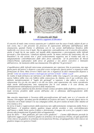    
Il Concetto del Male
(commenti e aggiunte di Dreaker)
Il concetto di male come essenza separata per i cabalisti non ha senso il male, infatti di per se
non esiste, ma è solo presente un processo di separazione dell’uomo dall’influenza delle
emanazioni, quando l’uomo si allontana con le sue azioni dall’influenza benefica delle
Sephiroth, esso stesso crea il male. Ma in apparente contraddizione con il concetto precedente,
anche il male ha la sua radice nel mondo della emanazione e precisamente nella Sefirah
Gevurah o Din (Giustizia / Giudizio) definita anche “la mano sinistra del Santissimo, che sia
benedetto”; la sua azione non e’ però esclusivamente negativa, ma il risulta tale solo se
adeguatamente controbilanciato dalle altre forze sefirotiche ed in particolare di Hesed
(Amore/Pietà), esplicandosi nelle forze di giudizio e nei poteri coercitivi e limitanti
dell’universo. AL momento della sua emanazione Din affermò “Io governerò”.
L’equilibratore delle Sefiroth intervenne prontamente per riportare Din in posizione, ma una
quota parte del potere si disperse e non poté essere recuperato. Questo potere si organizzò nella
formazione di Sitra Ahra ovvero l’Altro Lato che si organizzò in dieci emanazioni disposte a
spirale “come un serpente astuto e malvagio per portare il male “ Zohar 2:242b
In realtà il male formava un tutt’unico con l’albero della vita [ pag.28 ], un unico germoglio
univa l’albero della vita con l’albero della conoscenza, fu Adamo, con il suo scellerato atto,
definito metaforicamente il “taglio dei germogli” a separare i due alberi, a creare la
separazione tra ciò che sta sopra e ciò che sta sotto., una separazione che viene considerata
male anche dall’ermetismo, una separazione fra le cose umane e le cose divine, un
allontanamento dall’influenza positiva delle emanazioni.
In realtà nessun cabalista ha ben distinto il male cosmico prodotto dalla dialettica sefirotica e il
male terreno prodotto dalle azioni dell’uomo che si allontana dall’insegnamento delle
emanazioni.
Un concetto importante è l’assenza della personificazione del male, non vi è il concetto di
Satana, (Arcangelo decaduto perché disobbedì al Creatore del tutto, ) le uniche figure messe in
relazione con il male Samael e la sua compagna Lilith, che però stanno al male come Adamo ed
Eva stanno a D-o.
In terra il male è rappresentato dalla Giustizia non sufficientemente stemperata dalla Pietà e
dall’Amore , il Giudizio infatti, qualora iniquo perché assoluto e non controbilanciato
dall’Amore e dalla Pietà, porta il dolore e distruzione, il sangue che scorre fra i popoli è tutto
dovuto alla formulazione di giudizi falsi ed ingannevoli..
Gesù ha detto : “ Non giudicate, per non essere giudicati” - - L’uomo difficilmente possiede la
sufficiente saggezza per emettere giudizi in armonia con la Giustizia Divina, ed ogni qualvolta
viene emesso un giudizio in armonia con la Giustizia Divina, ed ogniqualvolta viene emesso un
giudizio iniquo esso genera il male :
65
 