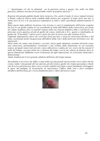 :: “ Quantunque ciò che tu domandi sia la giustizia, pensa a questo, che, nella via della
giustizia, soltanto, nessuno di noi potrebbe vedere la propria salvezza “”
Il giorno del grande giubileo finale tutto tornerà a D-o, anche il male, lo stesso Samael tornerà
a Binah, cadrà la lettera mem (simbolo della morte), per acquisire il nome Sa’el, uno dei 72
Nomi sacri di D-o e la sua potenza risplenderà su tutto e tutti cancellando definitivamente il
male.
Tutto questo dopo millenni di penosa vita terrena ci sarà il complemento dell’azione eseguita
da Eva in cui quella caduta in cui, prendendo la mela dall’Albero della Conoscenza, per porla
ad’ Adam Kadmon, dove il serpente Satana nella sua astuzia diabolica ebbe a convincere che
potevano essere qualcosa di più di quello che erano, simili più a D-o , questo a similitudine di
quello che “Il decaduto” voleva essere e poter far fare la stessa cosa alle creature di D-o.
Cogliendo impreparati coloro che vivevano senza peccato, e senza la conoscenza del bene e del
male, rasentando anche l’acquisizione dell’albero della vita e della morte per diventare così dèi
immortali. –
Meno male che siamo stati fermati e cacciati, chissà quale abominio saremmo divenuti senza
una conoscenza spiritualmente vivificante e più evoluta della dimensione in cui eravamo
sospesi, nel quale siamo stati provati , messi alla prova e caduti, per un essere che ha causato il
male del Tempo, cacciato anche lui ci domina da tempo, con la sua schiera di demoni, dove in
questa dimensione dobbiamo essere tormentati da ogni imposizione, di costrizione materiale e
dimensionale.
Adam Kadmon fu il vero grande cabalista dell’inizio del tempo umano.
Ricordiamo a noi stessi che Iddio ci ama nella sua più grande misericordia verso coloro che ha
creato, nulla e’ più grande del suo operato, perché conosce quello che stiamo passando,ci chiede
solo di avere pazienza per dare corso a eventi stabiliti nel tempo e poter finalmente distruggere
le opere del maligno, di incatenarlo, di ripristinare l’Albero della vita e farci attingere
all’albero dell’Eternità, per vivere finalmente fuori e liberi dal nostro corpo.
66
 