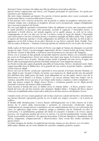 Partzuf è l’unico termine che abbia una Phe (p) all’inizio ed un’altra alla fine.
Questa lettera rappresenta una bocca, cioè l’organo principale di espressione. D-o parla per
esprimersi, per manifestarsi.
Ma tutti siamo chiamati ad imitare D-o; perciò, il nostro parlare deve essere essenziale, cioè
l’espressione libera e creativa della nostra Essenza.
Il solo pensare non è ancora un’azione, ma la parola si; infatti la preghiera silenziosa non è
ritenuta valida, non è proficua; le preghiere devono essere pronunciate, magari bisbigliando,
ma è necessario emettere la Parola.
Per noi è già difficile esprimere esattamente l’idea che abbiamo in testa, non riusciamo a farlo
in modo perfetto; lo facciamo come possiamo, secondo le capacità. I Partzufim invece, si
esprimono a livelli diversi, nel mondo angelico ed in quello umano, in cielo ed in terra;
congiungendo ciò che è in alto con ciò che è in basso creano la Scala dei Mondi. I Partzufim
sono interconnessi tra loro ed hanno forma e struttura analoghi all’Albero della Vita. È questo
il segreto del Partzuf, esprime e rivela collegandosi sia all’inizio che alla fine, la Peh in alto si
aggancia con la Peh in basso di un altro Partzuf. Le sue lettere centrali, Resh, Tzadde, Vaw,
sono la radice di Ratzon = Volontà; il Partzuf esprime la Volontà di D-o sia in alto che in basso.
Dalla radice di Partzuf deriva il nome di Peretz xrp, figlio di Tamar; fu chiamato così perché
nacque di colpo. Peretz è un personaggio importante, da lui è venuto Ischai, da Ischai, David e
da David è venuto il Maschiah, e ritornerà come ha promesso in vari passi del Vangelo2.
Peretz era il secondo di due gemelli; nel grembo materno dovette lottare con il fratello Zerah
per avere la Primogenitura. Peretz per primo mise fuori una mano, la levatrice rapidamente
gli legò un nastro rosso al polso. Nacque prima Zerah, il gemello che non aveva il segno, ma
Peretz ebbe la primogenitura; furono entrambi uomini pii e non litigarono mai più.
La Torah ricorda due coppie di gemelli, Giacobbe ed Esaù prima, Peretz e Zerah più tardi. Della
coppia Giacobbe-Esaù la Bibbia dice: Ecco gemelli nel suo ventre; la parola Tomim = Gemelli è
scritta senza la Aleph.
Invece nel caso di Peretz- Zerah, pur ripetendo le stesse parole, il termine diventa Teomim, c’è
una Aleph in più. Secondo il Rashi, nel primo caso mancava la Aleph perché uno dei gemelli
finì dall’altro lato, dalla parte del male. Esaù abbandonò la via dei padri, l’unica cosa che lo
interessava era il denaro e le donne, il potere e la caccia; ottenne tutto ma sempre con la
violenza. Giacobbe invece passava il suo tempo nella tenda a studiare; è detto Completato t =
Tam, ma manca sempre la Aleph. Invece Peretz e Zerahsono gemelli con la Aleph perché
entrambi restarono sul Sentiero della rettitudine.
Esaù incarna il mondo del caos, la Bibbia stessa lo chiama Edom = il Rosso, proprio come i
mondi del Caos che nel loro insieme sono chiamati: Malkut Edom = Il Regno del Rosso. Questo
colore per la Qabbalah indica il prevalere delle forze del lato sinistro, del Giudizio Severo.
I mondi creati col rosso erano giudicati solo in base al preciso calcolo del merito e del demerito;
ma furono distrutti soprattutto perché in essi il male era sempre crescente e ciò li portò al
collasso.
Il Mondo della Rettificazione è invece basato sull’integrazione tra il lato sinistro ed il lato
destro; ha il colore della misericordia e permette la Conversione «Teshuvah». Questo
cambiamento di consapevolezza si manifesta con un comportamento diverso. La contrizione del
cuore, la sofferenza degli errori commessi, spinge a cambiare; ma la Teshuvah va oltre la
contrizione, è il cambiamento graduale del modo di concepire il mondo e di viverci. Questo
processo, che trasforma perfino gli errori in meriti, è la novità fondamentale rivelata dalla
Torah: la possibilità di pentirsi e la capacità di perdono. Il Divino Manifesto è finalmente lento
all’ira, Longanime, Compassionevole e Misericordioso. Mosè rivela ben tredici attributi di
questo tenore.
Lo Zohar insegna che Kether, la Sephirah più elevata, emana 370 luci diverse. 370 è il valore
della radice Shalam, da cui viene Shalom che vuol dire completo, perfetto, in pace.
68
 