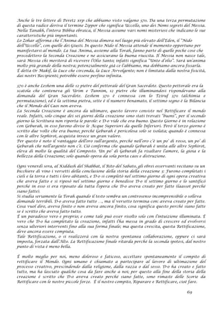 Anche le tre lettere di Peretz xrp che abbiamo visto valgono 370. Da una terza permutazione
di questa radice deriva il termine Zippor che significa Uccello, uno dei Nomi segreti del Messia.
Nella Tanakh, l’intera Bibbia ebraica, il Messia assume vari nomi misteriosi che indicano le sue
caratteristiche più importanti.
Lo Zohar afferma che l’Anima del Messia dimora nel luogo più elevato dell’Eden, il “Nido
dell’Uccello”, con quelle dei Giusti. In questo Nido il Messia attende il momento opportuno per
manifestarsi al mondo. La Sua Anima, assieme alla Torah, fanno parte di quelle poche cose che
precedettero la Seconda Creazione e ne assicurano la buona riuscita. Il Messia non nasce tale,
sarà Messia chi meriterà di ricevere l’Olio Santo; infatti significa “Unto d’olio”. Sarà un’anima
molto più grande della nostra; potenzialmente già ce l’abbiamo, ma dobbiamo ancora fissarla.
È detta Or Makif, la Luce che circonda, la Luce Avvolgente; non è limitata dalla nostra fisicità,
dai nostri Recipienti; potrebbe essere perfino infinita.
370 è anche Leshem una delle 12 pietre del pettorale del Gran Sacerdote. Questo pettorale era la
scatola che conteneva gli Urim e Tunnim, 12 pietre che illuminandosi rispondevano alla
domanda del Gran Sacerdote. Leshem 370 è connessa con lo Tziruf 370 (alchimia e
permutazione), ed è la settima pietra, sette è il numero benamato, il settimo segno è la Bilancia
che il Mondo del Caos non aveva.
La Seconda Creazione è ancora da ultimare, questo lavoro consiste nel Rettificare il mondo
reale. Infatti, solo cinque dei sei giorni della creazione sono stati trovati “buoni”, per il secondo
giorno la Scrittura non riporta le parole: e D-o vide che era buono. Questo Giorno è in relazione
con Geburah, in esso furono divise le Acque Superiori da quelle Inferiori. Però il terzo giorno è
scritto due volte che era buono; perché Geburah è pericolosa solo se isolata; quando è connessa
con le altre Sephirot, acquista invece un gran valore.
Per questo è noto il vantaggio dell'oro sull'argento, perché nell’oro c’è un po’ di rosso, un po’ di
Geburah che nell’argento non c’è. Ciò conferma che quando Geburah è unita alle altre Sephirot,
eleva di molto la qualità del Composto. Un po’ di Geburah fa risaltare l’amore, la gioia e la
bellezza della Creazione; solo quando opera da sola porta caos e distruzione.
Ogni venerdì sera, al Kiddush del Shabbat, il Rito del Sabato, gli ebrei osservanti recitano su un
bicchiere di vino i versetti della conclusione della storia della creazione 3: Furono completati i
cieli e la terra e tutti i loro abitanti, e D-o si completò nel settimo giorno di ogni opera creativa
che aveva fatto e si riposò nel settimo giorno e benedisse D-o il settimo giorno e lo santificò
perché in esso si era riposato da tutta l'opera che D-o aveva creato per fatte (laassot perché
siano fatte).
Si studia seriamente la Torah quando il testo sembra un controsenso incomprensibile o solleva
domande terribili. D-o aveva fatto tutto …, ma il versetto termina con: aveva creato per fatte.
Cosa vuol dire, aveva finito o non aveva ancora finito, cosa significa questo perché siano fatte
se è scritto che aveva fatto tutto.
È un paradosso vero e proprio; e come tale può esser risolto solo con l’intuizione illuminata. È
vero che D-o ha completato la creazione, infatti l’ha messa in grado di crescere ed evolversi
senza ulteriori interventi fino alla sua forma finale; ma questa crescita, questa Rettificazione,
deve ancora essere compiuta.
Tale Rettificazione, o si realizzerà con la nostra spontanea collaborazione, oppure ci sarà
imposta, forzata dall’Alto. La Rettificazione finale ritarda perché la seconda ipotesi, dal nostro
punto di vista è meno bella.
È molto meglio per noi, meno doloroso e faticoso, accettare spontaneamente il compito di
rettificare il Mondo. Ogni umano è chiamato a partecipare al lavoro di ultimazione del
processo creativo, prescindendo dalla religione, dalla razza o dal sesso. D-o ha creato e fatto
tutto, ma ha lasciato qualche cosa da fare anche a noi; per questo alla fine della storia della
creazione è scritto che D-o aveva creato perché siano fatte, sono rimaste delle Scorie da
Rettificare con le nostre piccole forze. È il nostro compito, Riparare e Rettificare, cioè fare.
69
 