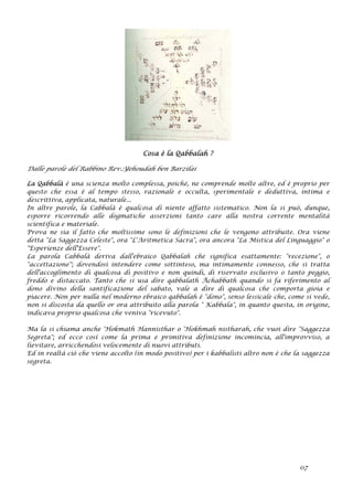 Cosa è la Qabbalah ?
Dalle parole del Rabbino Rev.:Yehoudah ben Barzilai
La Qabbalà è una scienza molto complessa, poiché‚ ne comprende molte altre, ed è proprio per
questo che essa è al tempo stesso, razionale e occulta, sperimentale e deduttiva, intima e
descrittiva, applicata, naturale...
In altre parole, la Cabbalà è qualcosa di niente affatto sistematico. Non la si può, dunque,
esporre ricorrendo alle dogmatiche asserzioni tanto care alla nostra corrente mentalità
scientifica e materiale.
Prova ne sia il fatto che moltissime sono le definizioni che le vengono attribuite. Ora viene
detta "La Saggezza Celeste", ora "L'Aritmetica Sacra", ora ancora "La Mistica del Linguaggio" o
"Esperienze dell'Essere".
La parola Cabbalà deriva dall'ebraico Qabbalah che significa esattamente: "recezione", o
"accettazione''; dovendosi intendere come sottinteso, ma intimamente connesso, che si tratta
dell'accoglimento di qualcosa di positivo e non quindi, di riservato esclusivo o tanto peggio,
freddo e distaccato. Tanto che si usa dire qabbalath Ächabbath quando si fa riferimento al
dono divino della santificazione del sabato, vale a dire di qualcosa che comporta gioia e
piacere. Non per nulla nel moderno ebraico qabbalah è "dono", senso lessicale che, come si vede,
non si discosta da quello or ora attribuito alla parola " Kabbala", in quanto questa, in origine,
indicava proprio qualcosa che veniva "ricevuto".
Ma la si chiama anche 'Hokmath Hannisthar o 'Hokhmah nistharah, che vuoi dire "Saggezza
Segreta"; ed ecco così come la prima e primitiva definizione incomincia, all'improvviso, a
lievitare, arricchendosi velocemente di nuovi attributi.
Ed in realtà ciò che viene accolto (in modo positivo) per i kabbalisti altro non è che la saggezza
segreta.
07
 