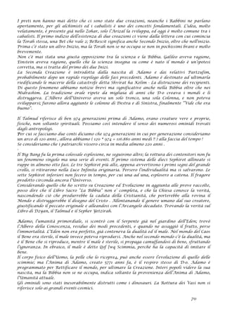 I preti non hanno mai detto che ci sono state due creazioni, neanche i Rabbini ne parlano
apertamente, per gli alchimisti ed i cabalisti è uno dei concetti fondamentali. L’idea, molto
velatamente, è presente già nello Zohar, solo l’Arizal la sviluppa, ed oggi è molto comune tra i
cabalisti. Il primo indizio dell’esistenza di due creazioni ci viene dalla lettera con cui comincia
la Torah stessa, una Bet che vale 2; BeRescit significa anche Secondo Inizio, oltre che nell'inizio.
Prima c’è stato un altro Inizio, ma la Torah non se ne occupa se non in pochissimi brani e molto
brevemente.
Non c'è mai stata una giusta opposizione tra la scienza e la Bibbia. Galileo aveva ragione,
Einstein aveva ragione, quello che la scienza insegna su come è nato il mondo è un’ipotesi
corretta, ma si tratta del primo dei due Inizi.
La Seconda Creazione è introdotta dalla nascita di Adamo e dai relativi Partzufim,
probabilmente dopo un rapido riepilogo delle fasi precedenti. Adamo è destinato ad ultimarla
riedificando le macerie della catastrofe detta Shvirat ha Kelim - La distruzione dei recipienti.
Di questo fenomeno abbiamo notizie brevi ma significative anche nella Bibbia oltre che nei
Midrashim. La tradizione orale ripete da migliaia di anni che D-o creava i mondi e li
distruggeva. L’Albero dell’Universo aveva un solo tronco, una sola Colonna, e non poteva
svilupparsi; furono allora aggiunte le colonne di Destra e di Sinistra, finalmente “Vide che era
buono”.
Il Talmud riferisce di ben 974 generazioni prima di Adamo, erano creature vere e proprie,
fisiche, non soltanto spirituali. Possiamo così intendere il senso dei numerosi ominidi trovati
dagli antropologi.
Per cui se facciamo due conti diciamo che 974 generazioni in cui per generazione consideriamo
un arco di 120 anni , allora abbiamo ( 120 * 974 = 116.880 anni medi !! ) alla faccia del tempo !
Se consideriamo che i patriarchi vissero circa in media almeno 220 anni .
-
Il Big Bang fu la prima colossale esplosione, ne seguirono altre; la rottura dei contenitori non fu
un fenomeno singolo ma una serie di eventi. Il primo sistema delle dieci Sephirot allineate si
ruppe in almeno otto fasi. Le tre Sephirot più alte, appena avvertirono i primi segni del grande
crollo, si ritirarono nella Luce Infinita originaria. Persero l’individualità ma si salvarono. Le
sette Sephirot inferiori non fecero in tempo, per cui una ad una, esplosero a catena. Il fragore
prodotto circonda ancora l’Universo.
Considerando quello che ho scritto su Creazione ed Evoluzione in aggiunta alle prove raccolte,
posso dire che il Libro Sacro “La Bibbia” non e’ completa, e che la Chiesa conosce la verità,
nascondendo ciò che produrrebbe la caduta della Cristianità, che porterebbe alla rovina il
Mondo e distruggerebbe il disegno del Cristo . Allontanando il genere umano dal suo creatore,
giustificando il peccato originale e alleandosi con l’Arcangelo decaduto. Trovando la verità sul
Libro di Dzyan, il Talmud e il Sepher Yetzirah.
Adamo, l’umanità primordiale, si scontrò con il Serpente già nel giardino dell’Eden; trovò
l’Albero della Conoscenza, residuo dei modi precedenti, e quando ne assaggiò il frutto, perse
l’immortalità. L’Eden non era perfetto, già conteneva la dualità ed il male. Nel mondo del Caos
il Bene era sterile, il male invece poteva riprodursi. Anche nel secondo mondo c’è la dualità, ma
è il Bene che si riproduce, mentre il male è sterile, si propaga camuffandosi di bene, sfruttando
l’ignoranza. In ebraico, il male è detto Qof [wq Scimmia, perché ha la capacità di imitare il
bene.
Il corpo fisico dell’Uomo, la pelle che lo ricopre4, può anche essere l’evoluzione di quello delle
scimmie; ma l’Anima di Adamo, creato 5771 anni fa, è il respiro stesso di D-o. Adamo è
programmato per Rettificare il mondo, per ultimare la Creazione. Interi popoli videro la sua
nascita, ma la Bibbia non se ne occupa, indica soltanto la provenienza dell’Anima di Adamo,
l’Umanità attuale.
Gli ominidi sono stati inesorabilmente distrutti come i dinosauri. La Rottura dei Vasi non si
riferisce solo ai grandi eventi cosmici.
70
 