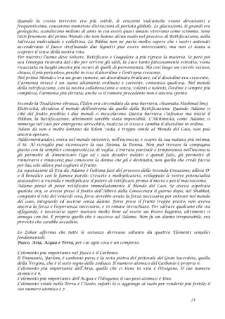 Quando la crosta terrestre era più sottile, le eruzioni vulcaniche erano devastanti e
frequentissime, causarono numerose distruzioni di portata globale. Le glaciazioni, le grandi ere
geologiche, scandiscono milioni di anni in cui esseri quasi umani vivevano come scimmie. Sono
tutti fenomeni del primo Mondo che non hanno alcun ruolo nel processo di Rettificazione, nella
Salvezza individuale e collettiva. La Bibbia non ne parla molto; sapere che i nostri antenati
accendevano il fuoco strofinando due legnetti può essere interessante, ma non ci aiuta a
scoprire il senso della nostra vita.
Per nutrirsi l’uomo deve Solvere, Rettificare e Coagulare a più riprese la materia. Se però poi
usa l’energia ricavata dal cibo per servire gli idoli, la Luce tanto faticosamente estratta, viene
ricacciata in luoghi ancora più oscuri di quelli di provenienza. Ha così luogo un circolo vizioso,
chiuso, il più pericoloso, perché in esso il disordine e l’entropia crescono.
Nel primo Mondo c’era un gran rumore, un disordinato brulicare, ed il disordine era crescente.
L’armonia invece è un suono altamente ordinato e coerente, comunica qualcosa. Nel mondo
della rettificazione, con la nostra collaborazione o senza, volenti o nolenti, l’ordine è sempre più
complesso, l’armonia più elevata; anche se il rumore precedente non è ancora spento.
Secondo la Tradizione ebraica, l’Eden era circondato da una barriera, chiamata Hashmal lmcj
Elettricità; divideva il mondo dell’entropia da quello della Rettificazione. Quando Adamo si
cibò del frutto proibito i due mondi si mescolarono. Questa barriera s’infranse ma iniziò il
Tikkun, la Rettificazione, altrimenti sarebbe stata impossibile. L’Alchimista, come Adamo, si
immerge nel caos per emergerne arricchito, realizza sé stesso e cambia il disordine in ordine.
Adam da non è molto lontano da Edom wda, è troppo simile al Mondo del Caos, non può
ancora operare.
Addormentandosi, entra nel mondo interiore, nell’inconscio, e scopre la sua natura più intima,
il Sé. Al risveglio può riconoscere la sua Anima, la Donna. Non può trovare la compagna
giusta con la semplice consapevolezza di veglia. L’entrata parziale e temporanea nell’inconscio
gli permette di dimenticare l’ego ed i suoi desideri indotti e quindi falsi, gli permette di
rinnovarsi e rinascere; può conoscere la donna che gli è destinata, non quella che crede faccia
per lui; solo allora può cogliere il frutto.
La separazione di Eva da Adamo è l’ultima fase del processo della Seconda Creazione; allora D-
o li benedice con le famose parole: Crescete e moltiplicatevi, sviluppate le vostre potenzialità
aiutandovi a vicenda e moltiplicate il potere di rettificare prima il micro e poi il macrocosmo.
Adamo pensò di poter rettificare immediatamente il Mondo del Caos. Se avesse aspettato
qualche ora, se avesse preso il frutto dell’Albero della Conoscenza il giorno dopo, nel Shabbat,
compiuto il rito del venerdì sera, forse avrebbe avuto la forza necessaria per entrare nel mondo
del caos, integrarlo ed uscirne senza danno. Forse prese il frutto troppo presto, non aveva
ancora la forza e l’esperienza necessarie, e vi rimase invischiato. Per salvare qualcuno che sta
affogando, è necessario saper nuotare molto bene ed essere un bravo bagnino, altrimenti si
annega con lui. È proprio quello che è successo ad Adamo. Non fu un danno irreparabile, era
previsto che sarebbe accaduto.
Lo Zohar afferma che tutte le sostanze derivano soltanto da quattro Elementi semplici
fondamentali:
Fuoco, Aria, Acqua e Terra; per cui ogni cosa è un composto.
L’elemento più importante nel Fuoco è il Carbonio.
Il Diamante, Yarlom, è carbonio puro; è la sesta pietra del pettorale del Gran Sacerdote, quella
della Vergine, che è il sesto segno dello zodiaco. Il numero atomico del Carbonio è proprio 6.
L’elemento più importante dell’Aria, quello che ci tiene in vita è l’Ossigeno. Il suo numero
atomico è 8.
L’elemento più importante dell’Acqua è l’Idrogeno; il suo peso atomico è Uno.
L’elemento vitale nella Terra è l’Azoto, infatti lo si aggiunge al suolo per renderlo più fertile; il
suo numero atomico è 7.
71
 