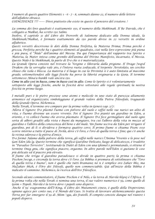 I numeri di questi quattro Elementi: 1 - 6 - 7 - 8, sommati danno 22, il numero delle lettere
dell’alfabeto ebraico.
COINCIDENZE ??? ------- Direi piuttosto che esiste in questo il pensiero del creatore. !
La somma dei loro quadrati è esattamente 150, il numero della Shekhinah. Il Re Davide, che è
collegato a Malkut, ha scritto 150 Salmi.
Inoltre, il capitolo 31 del Libro dei Proverbi di Salomone dedicato alla Donna ideale, la
Shekhinah/Malkut, è formato esattamente da 150 parole divise in 22 versetti in ordine
alfabetico.
Questi versetti descrivono le doti della Donna Perfetta, la Materia Prima; Prima perché è
grezza, Perfetta perché ha i quattro elementi al quadrato, cioè nella loro espressione più piena
e più pura, il “Nido” dell’anima del Messia. Da qui l’importanza del rapporto tra Spirito e
Materia, la Mater intesa come grembo dell’anima del Divino Manifesto, incarnato, il Messia.
Questo Nido è la Shekhinah, la parte di D-o che si è materializzata.
La Grande Opera consiste nel trovare la Vergine e liberarla dalla prigione. Il Drago }wqrd
Drakon che la sorveglia vale 360, è l’intera ruota zodiacale, il Serpente Arrotolato, un cerchio
chiuso che isola e blocca. La materia è il luogo in cui la Divinità si è auto limitata al massimo
grado; sottomettendosi alle leggi fisiche ha perso la libertà originaria e la Gioia. Il termine
sottomesso Ahna'a hunkh vale ancora 150.
Come in alto così in basso, come in basso così in alto. Come lo Spirito si è volontariamente
sottoposto alle leggi fisiche, anche la fisicità deve sottostare alle regole spirituali; la nostra
fisicità in primo luogo.
I metalli puri e le pietre preziose sono atomi e molecole in uno stato di purezza altamente
armonico ed organizzato; simboleggiano il grande valore della Pietra Filosofale, traguardo
della Grande Opera Alchemica.
Nella Torah, il termine oro compare per la prima volta in Genesi cap. 2/7:
Allora il Signore D-o plasmò l'uomo con polvere del suolo e soffiò nelle sue narici un alito di
vita, e l'uomo divenne un essere vivente. Poi il Signore D-o piantò un giardino in Eden, a
oriente, e vi collocò l'uomo che aveva plasmato. Il Signore D-o fece germogliare dal suolo ogni
sorta di alberi graditi alla vista e buoni da mangiare, tra cui l'albero della vita in mezzo al
giardino e l'albero della conoscenza del bene e del male. Un fiume usciva da Eden per irrigare il
giardino, poi di lì si divideva e formava quattro corsi. Il primo fiume si chiama Pison: esso
scorre intorno a tutto il paese di Avìlà, dove c'è l'oro, e l'oro di quella terra è fine; qui c'è anche
la resina odorosa e la pietra d’onice.
D-o formò Adamo dalla polvere della terra, gli soffiò nelle narici l’Anima Vivente e lo pose nel
Gan Eden }du }g. Questo termine che significa Giardino Delicato, luogo di delicatezze, è tradotto
in “Paradiso Terrestre”. Sostituendo la Dalet di Eden con una Ghimel e permutando, si ottiene il
termine Oneg gnu, che significa piacere, orgasmo. In altre parole nell’Eden si gustano le cose
più delicate ed il piacere più elevato.
Il fiume che irriga il giardino paradisiaco si divide in quattro parti; la prima si chiama
Pischon }wcyp, e circonda la terra dove c'è l’oro. La Bibbia si premura di sottolineare che “l’oro
di quella terra è buono”, non è quello che tutti bramano; no n è semplice oro Zahav bhz, ma
HaZahav bhzh, è l’Oro dei Filosofi, quello non commerciabile. Già all’inizio della Bibbia è
indicato il cammino Alchemico, la ricerca dell’Oro Filosofico.
Secondo alcuni commentatori, il fiume Pischon è il Nilo, e la terra di Havilà hlywj è l'Africa. È
la prima volta che nella Torah si nomina una terra, il suo valore numerico è 59, come quello di
Goim = Popoli. Havilà è la terra dove i popoli sono dispersi.
Anche il 59° esagramma dell’I-King, il Libro dei Mutamenti cinese, è quello della Dispersione;
ognuno agisce per conto suo, è il Mondo del Caos. Si tratta di lavorare alchemicamente questa
Terra per far emergere il 59 di Ahim yja, dei fratelli. Il compito consiste dunque nel riunire i
popoli dispersi.
72
 