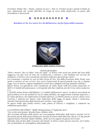 Il termine Nahar rhn = Fiume, contiene la Luce = Nar rn. Pischon }wcyp è quindi il Fiume di
Luce Sapienziali che scende dall’Alto ed irriga la terra della dispersione, la porta alla
Fratellanza 8 Universale.
           
Benedetto sei Tu, D-o, nostro D-o, Re dell’universo, che fai l’opera della creazione.
Il Racconto delle Lettere Creatrici.
(Inserito da Dreaker)
“Tutti i misteri” dice lo Zohar “sono nei segni.” Le lettere sono uscite per prime dal seno della
Saggezza, con due serie di sette che costituiscono i contrari, e otto mediane che servono da
mediatori. Le lettere sono considerate anzitutto nella loro tipica forma celeste:
esse avanzano e cantano in coro la lode eterna di Dio. Fin dalla fissazione della Torah, sono
spinte a mettersi al suo servizio “per essere l’espressione di questa grande cosa che si chiama
Legge. Esse, le lettere, cingono magnifiche corone dove rifulgono tutti gli splendori dell’alto.”
Queste lettere così glorificate sono considerate, di solito, anche nelle loro forme materiali. Lo
YOD è il simbolo del punto puro, e corrisponde alle dieci Sephirot, perché il suo valore numerico
è 10.
L’ALEPH, prima lettera dell’alfabeto, è il simbolo dell’universo intero. La barra orizzontale di
questa lettera serve da mediatrice tra la voluta dell’alto, che rappresenta il mondo superiore, e
la voluta del basso, che rappresenta il mondo inferiore. La BETH, aperta su di noi, chiusa verso
l’esterno, è indicata per questo come l’apertura della Legge, la quale, chiusa e misteriosa,
attende l’interpretazione degli iniziati per rivelare i suoi segreti.
In questo modo ogni forma (tronco, coda, punta di lettera) è ritagliata, e comporta un
simbolismo particolare.
LA LETTERA CREATRICE - Rabbi Hammennuna, il Vegliardo, disse:
“Sta scritto al principio: Bereshit Bara Ælohim Aeth.
Noi troviamo all’inizio della Genesi un rovesciamento dell’ordine delle lettere iniziali. Così le
due prime parole della Genesi hanno per iniziale la lettera Beth (Bereshit, Bara), e le due parole
seguenti hanno l’iniziale Aleph (Ælohim, Aeth). Ecco la ragione di questa inversione:
Duemila anni prima della creazione del mondo, le lettere erano ancora nascoste, ed il Santo,
che sia benedetto, le contemplava, deliziandosene.
73
 
