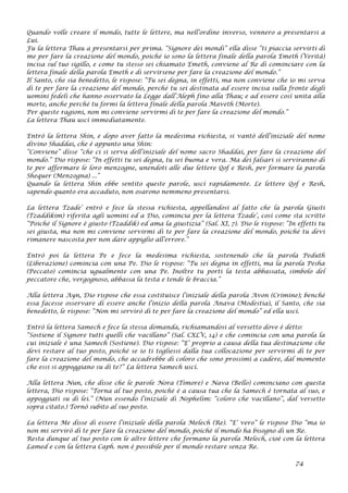 Quando volle creare il mondo, tutte le lettere, ma nell’ordine inverso, vennero a presentarsi a
Lui.
Fu la lettera Thau a presentarsi per prima. “Signore dei mondi” ella disse “ti piaccia servirti di
me per fare la creazione del mondo, poiché io sono la lettera finale della parola Emeth (Verità)
incisa sul tuo sigillo, e come tu stesso sei chiamato Emeth, conviene al Re di cominciare con la
lettera finale della parola Emeth e di servirsene per fare la creazione del mondo.”
Il Santo, che sia benedetto, le rispose: “Tu sei degna, in effetti, ma non conviene che io mi serva
di te per fare la creazione del mondo, perché tu sei destinata ad essere incisa sulla fronte degli
uomini fedeli che hanno osservato la Legge dall’Aleph fino alla Thau; e ad essere così unita alla
morte, anche perché tu formi la lettera finale della parola Maveth (Morte).
Per queste ragioni, non mi conviene servirmi di te per fare la creazione del mondo.”
La lettera Thau uscì immediatamente.
Entrò la lettera Shin, e dopo aver fatto la medesima richiesta, si vantò dell’iniziale del nome
divino Shaddai, che è appunto una Shin:
“Conviene” disse “che ci si serva dell’iniziale del nome sacro Shaddai, per fare la creazione del
mondo.” Dio rispose: “In effetti tu sei degna, tu sei buona e vera. Ma dei falsari si serviranno di
te per affermare le loro menzogne, unendoti alle due lettere Qof e Resh, per formare la parola
Shequer (Menzogna) ...”
Quando la lettera Shin ebbe sentito queste parole, uscì rapidamente. Le lettere Qof e Resh,
sapendo quanto era accaduto, non osarono nemmeno presentarsi.
La lettera Tzade’ entrò e fece la stessa richiesta, appellandosi al fatto che la parola Giusti
(Tzaddikim) riferita agli uomini ed a Dio, comincia per la lettera Tzade’, così come sta scritto
“Poiché il Signore è giusto (Tzaddik) ed ama la giustizia” (Sal. XI, 7). Dio le rispose: “In effetti tu
sei giusta, ma non mi conviene servirmi di te per fare la creazione del mondo, poiché tu devi
rimanere nascosta per non dare appiglio all’errore.”
Entrò poi la lettera Pe e fece la medesima richiesta, sostenendo che la parola Peduth
(Liberazione) comincia con una Pe. Dio le rispose: “Tu sei degna in effetti, ma la parola Pesha
(Peccato) comincia ugualmente con una Pe. Inoltre tu porti la testa abbassata, simbolo del
peccatore che, vergognoso, abbassa la testa e tende le braccia.”
Alla lettera Ayn, Dio rispose che essa costituisce l’iniziale della parola Avon (Crimine); benché
essa facesse osservare di essere anche l’inizio della parola Anava (Modestia), il Santo, che sia
benedetto, le rispose: “Non mi servirò di te per fare la creazione del mondo” ed ella uscì.
Entrò la lettera Samech e fece la stessa domanda, richiamandosi al versetto dove è detto:
“Sostiene il Signore tutti quelli che vacillano” (Sal. CXLV, 14) e che comincia con una parola la
cui iniziale è una Samech (Sostiene). Dio rispose: “E’ proprio a causa della tua destinazione che
devi restare al tuo posto, poiché se io ti togliessi dalla tua collocazione per servirmi di te per
fare la creazione del mondo, che accadrebbe di coloro che sono prossimi a cadere, dal momento
che essi si appoggiano su di te?” La lettera Samech uscì.
Alla lettera Nun, che disse che le parole Nora (Timore) e Nava (Bello) cominciano con questa
lettera, Dio rispose: “Torna al tuo posto, poiché è a causa tua che la Samech è tornata al suo, e
appoggiati su di lei.” (Nun essendo l’iniziale di Nophelim: “coloro che vacillano”, dal versetto
sopra citato.) Tornò subito al suo posto.
La lettera Me disse di essere l’iniziale della parola Melech (Re). “E’ vero” le rispose Dio “ma io
non mi servirò di te per fare la creazione del mondo, poiché il mondo ha bisogno di un Re.
Resta dunque al tuo posto con le altre lettere che formano la parola Melech, cioè con la lettera
Lamed e con la lettera Caph. non è possibile per il mondo restare senza Re.
74
 