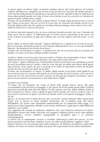 A questo punto la lettera Caph, vivamente turbata, discese dal trono glorioso ed esclamò:
“Signore dell’Universo, compiaciti di servirti di me per fare la creazione del mondo, poiché io
sono l’iniziale della parola che manifesta la tua Gloria (Cavod).” Quando la lettera Caph lasciò il
trono, duecentomila mondi, così come il trono stesso, furono scossi: la scossa fu così violenta che
minacciò di far crollare tutti i mondi.
Il Santo, che sia benedetto, disse allora a questa lettera: “O Caph, Caph, perché persisti a restare
qui? Torna al tuo posto. Non mi servirò di te per fare la creazione del mondo, perché tu sei
l’iniziale della parola Cala che significa lo sterminio. Ritorna dunque al tuo trono e resta colà.”
Subito la lettera uscì e tornò al suo posto.
La lettera Yod entrò quindi e fece la stessa richiesta, facendo presente che essa è l’iniziale del
nome sacro. Dio le rispose: “E’ abbastanza per te l’essere incisa e marchiata in me stesso e di
essere il punto di partenza di ogni mia volontà; non conviene toglierti dal mio nome.” E così
via.
Entrò, infine, la lettera Beth, dicendo: “Signore dell’Universo, compiaciti di servirti di me per
fare la creazione del mondo, poiché io sono l’iniziale della parola di cui ci si serve per benedirti
(Baruch - Sia Benedetto) sia in alto che in basso”.
Il Santo, che sia benedetto, le rispose: “E’ proprio di te che mi servirò per fare la creazione del
mondo, e tu sarai così la base dell’opera della creazione.”
La lettera Aleph restò al suo posto senza presentarsi. Il Santo, che sia benedetto, le disse: “Aleph,
Aleph, perché non ti sei presentata davanti a me come tutte le altre lettere?”
Essa rispose: “Signore dell’Universo, vedendo tutte le lettere presentarsi a te inutilmente, perché
mi sarei presentata anch’io? Inoltre, come ho visto, hai già accordato alla lettera Beth questo
dono prezioso, ed ho capito che non si conviene al re celeste di riprendere il dono che ha fatto
ad uno dei suoi servitori per darlo ad un altro.”
Il Santo, che sia benedetto, le rispose: “O Aleph, Aleph, benché sia la lettera Beth quella di cui
mi servirò per fare la creazione del mondo, tu sarai la prima di tutte le lettere, ed Io non avrò
unità che in te; tu sarai la base di tutti i calcoli e di tutti gli atti compiuti nel mondo, e non si
potrà trovare unità in nessuna parte se non nella lettera Aleph.”
Lo Zohar così conclude:
“Il Santo, che sia benedetto, ha creato le forme delle grandi lettere celesti, alle quali
corrispondono le piccole lettere di quaggiù. E’ per questo che le due prime parole della Scrittura
hanno per iniziali due Beth (Bereshit Bara), e le due seguenti sono due Aleph (Ælohim Aeth), al
fine di indicare le lettere celesti e quelle di questo basso mondo, che sono in realtà le sole e le
stesse lettere attraverso le quali si fa tutto nel mondo celeste ed in questo di quaggiù“ (Zohar 1,
2b, 3b).
Questo è il racconto che lo Zohar descrive, per ricostruire i primi momenti della stesura della
Torah. Esso ci mostra in modo evidente l’attenzione che il cabalista pone alle lettere
dell’alfabeto, che tratta come ingredienti indispensabili per la formazione della Legge. E ci
mostra pure tutta l’ingenuità, l’umiltà e la devozione dell’autore, o degli autori, della Bibbia dei
Cabalisti, cioè lo Zohar.
Ora, sappiamo che secondo la tradizione cabalistica Dio "creò" l'universo attraverso le lettere
dell'alfabeto ebraico (nel Sepher Yetzirah vien spiegato), l'alfabeto ebraico nasce come alfabeto
ideogrammatico, ovvero simbolico paragonabile ai geroglifici egizi o ai caratteri
cinesi/giapponesi.
Le lettere che lo compongono servono a ricordare all'inconscio realtà ben precise. La loro
natura permette l'associazione simbolica ovvero, un valore grafico(forma e oggetto), valore
fonetico (modo in cui vien pronunciata) valore numerico, un elemento, un pianeta o segno dello
zodiaco, un colore, un Sentiero del Glifo, una parte del corpo umano ed un valore talismanico.
75
 