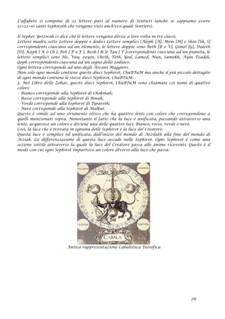 L'alfabeto si compone di 22 lettere pari al numero di Sentieri (anche se sappiamo essere
32=22+10 santi Sephiroth che vengono visti anch'essi quale Sentieri).
Il Sepher Yetzirah ci dice che le lettere vengono divise a loro volta in tre classi;
Lettere madri, sette Lettere doppie e dodici Lettere semplici (Aleph [A], Mem [M] e Shin [Sh, S]
corrispondenti ciascuna ad un elemento, le lettere doppie sono Beth [B o V], Gimel [G], Daleth
[D], Kaph [ K o Ch ], Peh [ P o F ], Resh [ R ]e Tau [ T ]corrispondenti ciascuna ad un pianeta, le
lettere semplici sono He, Vau, zayin, Cheth, Teth, Yod, Lamed, Nun, Samekh, Ayin Tzaddi,
Qoph corrispondenti ciascuna ad un segno dello zodiaco.
Ogni lettera corrisponde ad uno degli Arcani Maggiori.
Non solo ogni mondo contiene queste dieci Sephirot, ChuBTuM ma anche il più piccolo dettaglio
di ogni mondo contiene le stesse dieci Sephirot, ChuBTuM.
3. Nel Libro dello Zohar, queste dieci Sephirot, ChuBTuM sono chiamate coi nomi di quattro
colori:
• Bianco corrisponde alla Sephirot di Chokmah;
• Rosso corrisponde alla Sephirot di Binah;
• Verde corrisponde alla Sephirot di Tipareth;
• Nero corrisponde alla Sephirot di Malkut.
Questo è simile ad uno strumento ottico che ha quattro lenti con colori che corrispondono a
quelli menzionati sopra. Nonostante il fatto che la luce è unificata, passando attraverso una
lente, acquisisce un colore e diviene una delle quattro luci: Bianco, rosso, verde o nero.
Così, la luce che è trovata in ognuna delle Sephirot è la luce del Creatore.
Questa luce è semplice ed unificata, dall’inizio del mondo di Atziluth alla fine del mondo di
Assiah. La differenziazione di questa luce accade nelle Sephirot. Ogni Sephirot è come una
sezione sottile attraverso la quale la luce del Creatore passa alle anime riceventi. Questo è il
modo con cui ogni Sephirot impartisce un colore diverso alla luce che passa:
Antica rappresentazione Cabalistica Teosofica
76
 