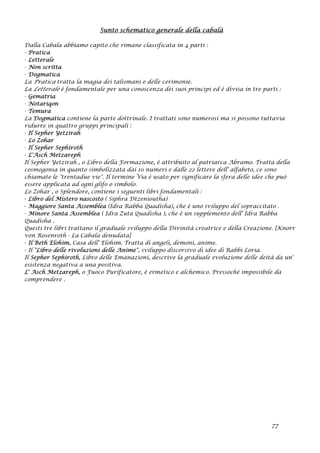 Sunto schematico generale della cabalà
Dalla Cabala abbiamo capito che rimane classificata in 4 parti :
· Pratica
· Letterale
· Non scritta
· Dogmatica
La Pratica tratta la magia dei talismani e delle cerimonie.
La Letterale è fondamentale per una conoscenza dei suoi principi ed è divisa in tre parti :
· Gematria
· Notariqon
· Temura
La Dogmatica contiene la parte dottrinale. I trattati sono numerosi ma si possono tuttavia
ridurre in quattro gruppi principali :
· Il Sepher Yetzirah
· Lo Zohar
· Il Sepher Sephiroth
· L'Asch Metzareph
Il Sepher Yetzirah , o Libro della Formazione, è attribuito al patriarca Abramo. Tratta della
cosmogonia in quanto simbolizzata dai 10 numeri e dalle 22 lettere dell' alfabeto, ce sono
chiamate le "trentadue vie". Il termine Via è usato per significare la sfera delle idee che può
essere applicata ad ogni glifo o simbolo.
Lo Zohar , o Splendore, contiene i seguenti libri fondamentali :
· Libro del Mistero nascosto ( Siphra Dtzenioutha)
· Maggiore Santa Assemblea (Idra Rabba Quadisha), che è uno sviluppo del sopraccitato .
· Minore Santa Assemblea ( Idra Zuta Quadisha ), che è un supplemento dell' Idra Rabba
Quadisha .
Questi tre libri trattano il graduale sviluppo della Divinità creatrice e della Creazione. [Knorr
von Rosenroth - La Cabala denudata]
· Il Beth Elohim, Casa dell' Elohim. Tratta di angeli, demoni, anime.
· Il "Libro delle rivoluzioni delle Anime", sviluppo discorsivo di idee di Rabbi Loria.
Il Sepher Sephiroth, Libro delle Emanazioni, descrive la graduale evoluzione delle deità da un'
esistenza negativa a una positiva.
L' Asch Metzareph, o Fuoco Purificatore, è ermetico e alchemico. Pressoché impossibile da
comprendere .
77
 