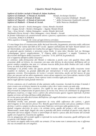 I Quattro Mondi Prefazione
Sephirot di Kether; include il Mondo di Adam Kadmon;
Sephirot di Chokmah – il Mondo di Atziluth; Mondo Archetipo (Kether)
Sephirot di Binah – il Mondo di Briah; “ “ della creazione (Chokmah - Binah)
Sephirot di Tipareth – il Mondo di Yetzirah; “ “ della Formazione (Sephiroth centrali)
Sephirot di Malkuth – il Mondo di Assiah. “ “ della Materia (Malkuth)
Yod = Fuoco; Kerub = Arieh; Immagine = leone; Mondo=Atziluth
He = Acqua; Kerub = Nesher; Immagine = Aquila; Mondo=Briah
Vau = Aria; Kerub = Adam; Immagine = uomo; Mondo=Yetzirah
He(finale)=Terra; Kerub = Shor; Immagine = toro; Mondo = Assiah
In primis l'alternarsi di caratteristiche attive e passive, espansione e contrazione, emanazione
e ricezione, FORZA E FORMA.
Altro aspetto è il mondo che viene ad ogni lettera correlato.
*************************************************
C’è una lunga lista di trasmissione della Ma’aseh Bereshit, largamente attestata nelle collezioni
manoscritte che vanno dal XIII al XV secolo. Appare nell’edizione del Sefer Raziel datato 1701
ad Amsterdam, e per quanto mi risulta fino ad oggi è l’unica edizione stampata.
In generale questo trattato si presenta senza titolo. Si nota (dice Nicolas Sed: La Mistique
Cosmologique Juive) semplicemente: “E’ l’Opera della Creazione”, o meglio “Comincio la
descrizione dell’Opera della Creazione”: o ancora: “A Te, YHVH, la grandezza.
Ciò si rapporta all’Opera della Creazione”.
Le sentenze sulla formazione del Mondo si riducono a poche cose: solo qualche linea sulla
creazione delle sei lettere, la creazione con una sola lettera; la descrizione dell’Opera del sei
giorni sembra completa, ma non vi è alcuna traccia della festa della Dedica dei cieli e della
terra, né delle lodi del primo Shabat.
Comunque è la prima volta che questo piccolo trattato sulle origini della creazione viene
tradotto in italiano. La grande difficoltà per interpretare il testo proviene dai tagli che
appaiono sovente. Precisamente, la recita è sovente interrotta, anche nel bel mezzo di una
frase, per passare ad un altro argomento, senza alcun rapporto con il precedente, mentre il filo
del pensiero, lasciato in sospeso, viene ripreso venti o trenta righe più avanti.
Questi tagli offrono il più grande interesse.
Il testo comincia con il confronto di due opinioni sulla creazione. Secondo la prima il mondo è
stato creato con sei lettere; mentre la seconda ci dice che è stato creato con una sola.
Dopo aver compiuto l’atto creatore, D-o sigillò la sua opera con il fuoco della Ghehenna.
Descrivendo la composizione di questo fuoco, la recita svia. Invece di continuare la spiegazione
dell’opera creatrice, si volge versi i cattivi che attraversano queste ragioni infernali. Il primo
legame avviene sul tema del fuoco della Ghehenna.
La recita passa poi alla descrizione dell’inferno. Gli angeli distruttori scacciano i cattivi di era
in era, da porta in porta.
All’ultimo livello, non potendo sopportare la vista delle sofferenze dei cattivi, i giusti
intervengono in loro favore presso D-o. Benché quest’intercessione non possa cambiare il loro
destino, ì cattivi, sempre in discesa, lasciano l’inferno e arrivano sulla quinta terra.
Quindi vengono descritte la sesta e la settima terra, quella del primo e del secondo cielo.
Numerando i nomi degli Angeli che sono a guardia alle porte orientali di questo cielo, dopo la
menzione del terzo angelo. il testo si interrompe di nuovo e passa alla descrizione del secondo
sigillo con il quale la creazione fu sigillata.
Con la spiegazione del secondo sigillo si riprende la recita della creazione, quello dell’opera dei
sei giorni e del Shabat celeste.
D-o mette un angelo sulla testa delle sue armate. Il Suo nome non è annunciato, ma si afferma
che sia circondato da cori angelici.
78
 