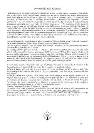 Provenienza della Kabbalah
Ufficialmente la Kabbala risale all'inizio del XII secolo, periodo in cui compare nel vocabolo,
con il particolare senso che gli verrà riconosciuto da questo momento in avanti nel corso del
libro, nella regione di Beaucarie, ad opera di Isaac il cieco. In verità, però, è a Yehoudha ben
Barzilai, di Barcellona, che si dovrebbe riconoscerne la paternità, se volgiamo la nostra
attenzione a ciò che compare nel grandioso commentario il Sefer Yetsirah, di cui inserirò’ la
traduzione completa, per pochi eletti che mi scriveranno…… - In qualunque modo stiano le
cose, in quest'epoca un testo ebraico gode di vasta diffusione in Provenza. è il Sefer Ha-Babir, il
"Libro della Luce" [Sefer ha-Bahir (in ebraico ‫ֶר‬‫פ‬ֵ‫ס‬ ‫ִיר‬‫ה‬ָ‫בּ‬ַ‫ה‬) o semplicemente Bahir, redatto prima del
Sefer Yetzirah, è umanamente considerato in struttura e simbologia, la prima opera cabalistica
nel senso proprio di espressione. Nonostante l’importanza attribuitagli dagli studiosi, continua
a essere in tutto il mondo occidentale un testo poco conosciuto della letteratura cabalistica,
rispetto i più blasonati Sefer Yetzirah e Sefer ha-Zohar].
Ma anche questo scritto si fonda su altro più antico, il Raza Rabba, ossia " Il Grande Mistero".
Se ne parla già nel 900 (dopo Cristo, ben intesi) presso gli autori orientali.
Ma la Saggezza Segreta, sino ad allora non ancora codificata, se così possiamo dire, risale
addirittura al principio del II secolo.
E', infatti, attorno agli anni 100 che si impone la personalità del Principe dei kabbalisti, colui
che è stato chiamato La Santa Lampada, Rabbi Simon bar Yo'hai. E' in questo studioso ed
esegeta galileo che alcuni riconoscono l'autore del Sefer Ha-Zohar, "Il libro dello Splendore'', il
commentario kabbalistico più imponente della Bibbia ebraica. Ebbene, proprio in questa opera
troviamo una rivelazione fondamentale: la Saggezza Segreta di cui parla lo Zohar venne
rivelata direttamente a Mosè sul Monte Sinai, in margine alla Legge scritta.
E non basta ancora. Risalendo via via nel tempo veniamo a sapere che il mistero della
Saggezza già aveva trovato forma in un Libro magico, posseduto da Adamo.
Infatti lo Zohar afferma che il primo uomo ricevette un libro, un libro "disceso dal cielo,
consegnatogli dal Maestro dei Misteri che era preceduto come ben viene precisato da tre
messaggeri".
Il che per i kabbalisti significa che il primo uomo della Bibbia fu anche il primo kabbalista. La
miglior prova di questo si sostiene sta nel fatto che spettò proprio a lui attribuire il nome agli
animali che gli sfilavano davanti, agli uccelli del cielo ed a tutte le bestie selvatiche. Per poter
"attribuire dei nomi", soprattutto in ebraico, è necessaria la conoscenza della struttura
matematica di questa lingua le cui lettere sono in realtà numeri.
Perché‚ fu proprio l'ebraico la lingua di Abramo.
La Bibbia ci dice che prima dell'episodio della Torre di Babele, su tutta la Terra si parlava un
solo idioma e gli uomini usavano tutti le stesse parole. Ossia, tutti parlavano l'ebraico.
Dopo Babele, solo gli antenati del popolo eletto continuarono ad usarlo. Ed è sulla base di questo
linguaggio misterioso che si fondano tutte le deduzioni e le speculazioni kabbalistiche.
08
 