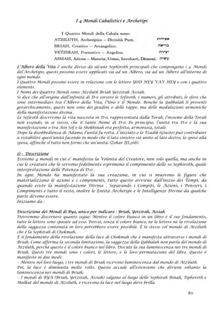 I 4 Mondi Cabalistici e Archetipi
L’Albero della Vita è anche diviso da alcune Sephiroth principali che compongono i 4° Mondi
del’Archetipo, questi possono essere applicati sia ad un Albero, sia ad un Albero all’interno di
ogni mondo.
I Quattro Mondi possono essere in relazione con le lettere YOD HEY VAV HEY e con i quattro
elementi.
I Nomi dei Quattro Mondi sono: Atziluth Briah Yetzirah Assiah.
Si dice che all’origine dall’infinità di D-o sorsero le Sefiroth, i numeri, gli attributi, le sfere che
sono intermediari tra l’Albero della Vita, l’Uno e il Mondo. Benché la Qabbalah li presenti
gerarchicamente, questi non sono dei gradini o delle tappe, ma delle modulazioni armoniche
della manifestazione divina.
Le Sefiroth descrivono la vita nascosta in D-o, rappresentata dalla Torah, l’insieme della Torah
non essendo, in sé stesso, che il Santo Nome di D-o. In principio, l’unità tra D-o e la sua
manifestazione o tra Ain Sof e la Shekhinah era perfetta, armoniosa, totale.
Dopo la disobbedienza di Adamo, l’unità fu rotta. L’iniziato o lo Tzadik (Giusto) può contribuire
a ristabilire quest’unità facendo in modo che il lato sinistro sia unito al lato destro, lo sposo alla
sposa, affinché il tutto non formi che un’unità. (Zohar III,26b).
1) - Descrizione
Esistono 4 mondi in cui e’ manifesta la Volontà del Creatore, non solo quella, ma anche in
cui le creature che lo servono fedelmente esprimono il compimento delle 10 Sephiroth, quale
interpretazione delle Potenza di D-o .
In ogni Mondo ha manifestato la sua creazione, in cui si muovono le figure che
materializzano le azioni e i compimenti, tutto questo avviene dall’inizio dei Tempi, da
quando esiste la manifestazione Divina . Separando i Compiti, le Azioni, i Pensieri, i
Compimenti e tutto il resto, inoltre le Entità Archetipe e le Intelligenze Divine da qualche
parte devono essere.
Iniziamo da :
Descrizione dei Mondi di Bya, unico per indicare : Briah, Yetzirah, Assiah
Dovremmo discernere quanto segue: Mentre il colore bianco in un libro è il suo fondamento,
tutte le lettere sono sposate ad esso. Perciò, senza il colore bianco, né le lettere né la rivelazione
della saggezza contenuta in loro potrebbero essere possibile. È lo stesso col mondo di Atziluth
che è la Sephirah di Chokmah.
È il fondamento della rivelazione della luce di Chokmah che è manifesta attraverso i mondi di
Briah. Come afferma la seconda limitazione, la saggezza della Qabbalah non parla del mondo di
Atziluth, perché questo è il colore bianco nel libro. Discute la sua luminescenza nei tre mondi di
Briah. Questi tre mondi sono i colori, le lettere, e le loro permutazioni del libro. Questo è
manifesto in due modi:
• Mentre nel loro luogo, i tre mondi di Briah ricevono luminescenza dal mondo di Atziluth.
Poi, la luce è diminuita molte volte. Questo accade all’estensione che diviene soltanto la
luminescenza nei mondi di Briah;
• I mondi di BYA (Briah, Yetzirah, Assiah) salgono al luogo delle Sephirah Binah, Tiphereth e
Malkut del mondo di Atziluth, e ricevono la luce nel luogo dove brilla.
80
 