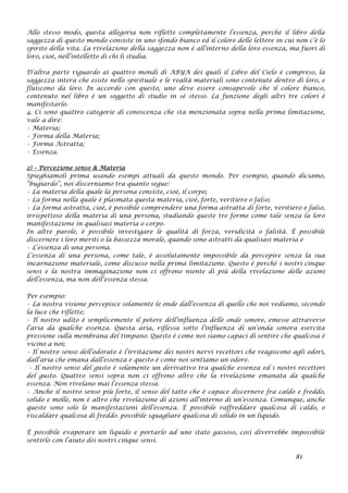 Allo stesso modo, questa allegoria non riflette completamente l’essenza, perché il libro della
saggezza di questo mondo consiste in uno sfondo bianco ed il colore delle lettere in cui non c’è lo
spirito della vita. La rivelazione della saggezza non è all’interno della loro essenza, ma fuori di
loro, cioè, nell’intelletto di chi li studia.
D’altra parte riguardo ai quattro mondi di ABYA dei quali il Libro del Cielo è compreso, la
saggezza intera che esiste nello spirituale e le realtà materiali sono contenute dentro di loro, e
fluiscono da loro. In accordo con questo, uno deve essere consapevole che il colore bianco,
contenuto nel libro è un soggetto di studio in sè stesso. La funzione degli altri tre colori è
manifestarlo.
4. Ci sono quattro categorie di conoscenza che sta menzionata sopra nella prima limitazione,
vale a dire:
• Materia;
• Forma della Materia;
• Forma Astratta;
• Essenza.
2) – Percezione senso & Materia
Spieghiamoli prima usando esempi attuali da questo mondo. Per esempio, quando diciamo,
“bugiardo”, noi discerniamo tra quanto segue:
• La materia della quale la persona consiste, cioè, il corpo;
• La forma nella quale è plasmata questa materia, cioè, forte, veritiero o falso;
• La forma astratta, cioè, è possibile comprendere una forma astratta di forte, veritiero e falso,
irrispettoso della materia di una persona, studiando queste tre forme come tale senza la loro
manifestazione in qualsiasi materia o corpo.
In altre parole, è possibile investigare le qualità di forza, veridicità o falsità. È possibile
discernere i loro meriti o la bassezza morale, quando sono astratti da qualsiasi materia e
• L’essenza di una persona.
L’essenza di una persona, come tale, è assolutamente impossibile da percepire senza la sua
incarnazione materiale, come discusso nella prima limitazione. Questo è perché i nostri cinque
sensi e la nostra immaginazione non ci offrono niente di più della rivelazione delle azioni
dell’essenza, ma non dell’essenza stessa.
Per esempio:
• La nostra visione percepisce solamente le onde dall’essenza di quello che noi vediamo, secondo
la luce che riflette;
• Il nostro udito è semplicemente il potere dell’influenza delle onde sonore, emesse attraverso
l’aria da qualche essenza. Questa aria, riflessa sotto l’influenza di un’onda sonora esercita
pressione sulla membrana del timpano. Questo è come noi siamo capaci di sentire che qualcosa è
vicino a noi;
• Il nostro senso dell’odorato è l’irritazione dei nostri nervi recettori che reagiscono agli odori,
dall’aria che emana dall’essenza e questo è come noi sentiamo un odore.
• Il nostro senso del gusto è solamente un derivativo tra qualche essenza ed i nostri recettori
del gusto. Quattro sensi sopra non ci offrono altro che la rivelazione emanata da qualche
essenza. Non rivelano mai l’essenza stessa.
• Anche il nostro senso più forte, il senso del tatto che è capace discernere fra caldo e freddo,
solido e molle, non è altro che rivelazione di azioni all’interno di un’essenza. Comunque, anche
queste sono solo le manifestazioni dell’essenza. È possibile raffreddare qualcosa di caldo, o
riscaldare qualcosa di freddo. possibile squagliare qualcosa di solido in un liquido.
È possibile evaporare un liquido e portarlo ad uno stato gassoso, così diverrebbe impossibile
sentirlo con l’aiuto dei nostri cinque sensi.
81
 