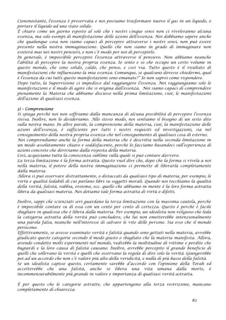 Ciononostante, l’essenza è preservata e noi possiamo trasformare nuovo il gas in un liquido, o
portare il liquido ad uno stato solido.
È chiaro come un giorno esposto al sole che i nostri cinque sensi non ci riveleranno alcuna
essenza, ma solo esempi di manifestazione delle azioni dell’essenza. Noi dobbiamo sapere anche
che qualunque cosa non siamo capaci di percepire attraverso i nostri sensi, non può essere
presente nella nostra immaginazione. Quello che non siamo in grado di immaginare non
esisterà mai nei nostri pensieri, e non c’è modo per noi di percepirlo.
In generale, è impossibile percepire l’essenza attraverso il pensiero. Non abbiamo neanche
l’abilità di percepire la nostra propria essenza. Io sento e so che occupo un certo volume in
questo mondo, che sono solido, caldo, che penso, e così via. Tutto questo è il risultato di
manifestazioni che influenzano la mia essenza. Comunque, se qualcuno dovesse chiedermi, qual
è l’essenza da cui tutti queste manifestazioni sono emanate?” Io non saprei come rispondere.
Dopo tutto, la Supervisione ci impedisce dal raggiungere l’essenza. Noi raggiungiamo solo le
manifestazioni e il modo di agire che si origina dall’essenza. Noi siamo capaci di comprendere
pienamente la Materia che abbiamo discusso nella prima limitazione, cioè, le manifestazioni
dell’azione di qualsiasi essenza.
3) – Comprensione
Si spiega perché noi non soffriamo dalla mancanza di alcuna possibilità di percepire l’essenza
stessa. Inoltre, non lo desideriamo. Allo stesso modo, noi sentiamo il bisogno di un sesto dito
sulla nostra mano. In altre parole, la comprensione della materia, cioè, la manifestazione delle
azioni dell’essenza, è sufficiente per tutti i nostri requisiti ed investigazioni, sia nel
conseguimento della nostra propria essenza che nel conseguimento di qualsiasi cosa di esterno.
Noi comprendiamo anche la forma della materia che è descritta nella seconda limitazione in
un modo assolutamente chiaro e soddisfacente, perché lo facciamo basandoci sull’esperienza di
azioni concrete che deriviamo dalla risposta della materia.
Così, acquisiamo tutta la conoscenza sublime sulla quale si può contare davvero.
La terza limitazione è la forma astratta. Questo vuol dire che, dopo che la forma si rivela a noi
nella materia, il potere della nostra immaginazione ci permette di liberarla completamente
dalla materia.
Allora si può osservare distrattamente, o distaccati da qualsiasi tipo di materia, per esempio, le
virtù e qualità lodabili di cui parlano libri su soggetti morali. Quando noi tocchiamo la qualità
della verità, falsità, rabbia, eroismo, ecc. quello che abbiamo in mente è la loro forma astratta
libera da qualsiasi materia. Noi dotiamo tale forma astratta di virtù o difetti.
Inoltre, sappi che scienziati seri guardano la terza limitazione con la massima cautela, perché
è impossibile contare su di essa con un cento per cento di certezza. Questo è perché è facile
sbagliare in qualcosa che è libera dalla materia. Per esempio, un idealista non religioso che loda
la categoria astratta della verità può concludere, che lui non emetterebbe intenzionalmente
una parola falsa, neanche nell’interesse di salvare le vite delle persone. Sia esso che il mondo
periscono.
Effettivamente, se avesse esaminato verità e falsità quando sono gettati nella materia, avrebbe
giudicato queste categorie secondo il modo giusto o sbagliato che la materia manifesta. Allora,
avendo condotto molti esperimenti nel mondo, vedrebbe la moltitudine di vittime e perdite che
bugiardi e la loro causa di falsità causano. Inoltre, avrebbe percepito il grande beneficio di
quelli che sollevano la verità e quelli che osservano la regola di dire solo la verità. Giungerebbe
poi ad un accordo che non c’è valore più alto della veridicità, e nulla di più basso della falsità.
Se un idealista capisse questo, certamente sarebbe d’accordo con l’opinione della Torah ed
accetterebbe che una falsità, anche se libera una vita umana dalla morte, è
incommensurabilmente più grande in valore e importanza di qualsiasi verità astratta.
È per questo che le categorie astratte, che appartengono alla terza restrizione, mancano
completamente di chiarezza.
82
 