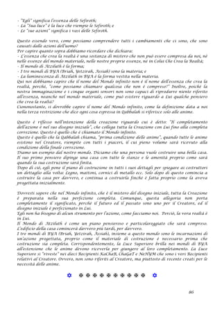 • “Egli” significa l’essenza delle Sefiroth;
• La “Sua luce” è la luce che riempie le Sefiroth; e
• Le “sue azioni” significa i vasi delle Sefiroth.
Questo essendo vero, come possiamo comprendere tutti i cambiamenti che ci sono, che sono
causati dalle azioni dell’uomo?
Per capire quanto sopra dobbiamo ricordare che dichiara:
• L’essenza che crea la realtà è una sostanza di mistero che non può essere compresa da noi, nè
nelle essenze del mondo materiale, nelle nostre proprie essenze, né in Colui Che Crea la Realtà;
• Il mondo di Atziluth è la forma;
• I tre mondi di BYA (Briah, Yetzirah, Assiah) sono la materia; e
• La luminescenza di Atziluth in BYA è la forma vestita nella materia.
Qui noi dobbiamo capire che il nome del Mondo infinito non è il nome dell’essenza che crea la
realtà, perché, “come possiamo chiamare qualcosa che non è compreso?” Inoltre, poiché la
nostra immaginazione e i cinque organi sensori non sono capaci di riprodurre niente riferito
all’essenza, neanche nel mondo materiale, come può esistere riguardo a Lui qualche pensiero
che crea la realtà?
Ciononostante, si dovrebbe capire il nome del Mondo infinito, come la definizione data a noi
nella terza restrizione che dice ogni cosa espressa in Qabbalah si riferisce solo alle anime.
Questo è riflesso nell’intenzione della creazione riguardo cui è detto: “Il completamento
dell’azione è nel suo disegno iniziale”, che collega tutta la Creazione con Lui fino alla completa
correzione. Questo è quello che è chiamato il Mondo infinito.
Questo è quello che la Qabbalah chiama, “prima condizione delle anime”, quando tutte le anime
esistono nel Creatore, riempite con tutti i piaceri, il cui pieno volume sarà ricevuto alla
condizione della finale correzione.
Diamo un esempio dal nostro mondo. Diciamo che una persona vuole costruire una bella casa.
Il suo primo pensiero dipinge una casa con tutte le stanze e le amenità proprio come sarà
quando la sua costruzione sarà finita.
Dopo di ciò, egli pone il piano di costruzione in tutti i suoi dettagli per spiegare ai costruttori
un dettaglio alla volta: Legno, mattoni, cornici di metallo ecc. Solo dopo di questo comincia a
costruire la casa per davvero, e continua a costruirla finché è fatta proprio come la aveva
progettata inizialmente.
Dovresti sapere che nel Mondo infinito, che è il mistero del disegno iniziale, tutta la Creazione
è preparata nella sua perfezione completa. Comunque, questa allegoria non porta
completamente il significato, perché il futuro ed il passato sono uno per il Creatore, ed il
disegno iniziale è perfezionato in Lui.
Egli non ha bisogno di alcun strumento per l’azione, come facciamo noi. Perciò, la vera realtà è
in Lui.
Il Mondo di Atziluth è come un piano pensieroso e particolareggiato che sarà compreso.
L’edificio della casa comincerà davvero più tardi, per davvero.
I tre mondi di BYA (Briah, Yetzirah, Assiah), insieme a questo mondo sono le incarnazioni di
un’azione progettata, proprio come il materiale di costruzione è necessario prima che
costruzione sia completa. Corrispondentemente, la Luce Superiore brilla nei mondi di BYA
all’estensione che le anime devono riceverla per giungere al loro completamento. La Luce
Superiore si “riveste” nei dieci Recipienti KaChaB, ChaGaT e NeHYM che sono i veri Recipienti
relativi al Creatore. Ovvero, non sono riferiti al Creatore, ma piuttosto di recente creati per le
necessità delle anime.
           
86
 