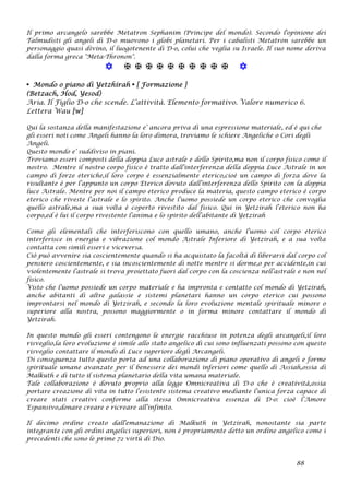 Il primo arcangelo sarebbe Metatron Sephanim (Principe del mondo). Secondo l'opinione dei
Talmudisti gli angeli di D-o muovono i globi planetari. Per i cabalisti Metatron sarebbe un
personaggio quasi divino, il luogotenente di D-o, colui che veglia su Israele. Il suo nome deriva
dalla forma greca "Meta-Thronon".
           
• Mondo o piano di Yetzhirah • [ Formazione ]
(Betzach, Hod, Yesod)
Aria. Il Figlio D-o che scende. L’attività. Elemento formativo. Valore numerico 6.
Lettera Wau [w]
Qui la sostanza della manifestazione e’ ancora priva di una espressione materiale, ed è qui che
gli esseri noti come Angeli hanno la loro dimora, troviamo le schiere Angeliche o Cori degli
Angeli.
Questo mondo e’ suddiviso in piani.
Troviamo esseri composti della doppia Luce astrale e dello Spirito,ma non il corpo fisico come il
nostro. Mentre il nostro corpo fisico è tratto dall’interferenza della doppia Luce Astrale in un
campo di forze eteriche,il loro corpo è essenzialmente eterico,cioè un campo di forza dove la
risultante è per l’appunto un corpo Eterico dovuto dall’interferenza dello Spirito con la doppia
luce Astrale. Mentre per noi il campo eterico produce la materia, questo campo eterico è corpo
eterico che riveste l’astrale e lo spirito. Anche l’uomo possiede un corpo eterico che convoglia
quello astrale,ma a sua volta è coperto rivestito dal fisico. Qui in Yetzirah l’eterico non ha
corpo,ed è lui il corpo rivestente l’anima e lo spirito dell’abitante di Yetzirah
Come gli elementali che interferiscono con quello umano, anche l’uomo col corpo eterico
interferisce in energia e vibrazione col mondo Astrale Inferiore di Yetzirah, e a sua volta
contatta con simili esseri e viceversa.
Ciò può avvenire sia coscientemente quando si ha acquistato la facoltà di liberarsi dal corpo col
pensiero coscientemente, e sia incoscientemente di notte mentre si dorme,o per accidente,in cui
violentemente l’astrale si trova proiettato fuori dal corpo con la coscienza nell’astrale e non nel
fisico.
Visto che l’uomo possiede un corpo materiale e ha impronta e contatto col mondo di Yetzirah,
anche abitanti di altre galassie e sistemi planetari hanno un corpo eterico cui possono
improntarsi nel mondo di Yetzirah, e secondo la loro evoluzione mentale spirituale minore o
superiore alla nostra, possono maggiormente o in forma minore contattare il mondo di
Yetzirah.
In questo mondo gli esseri contengono le energie racchiuse in potenza degli arcangeli,il loro
risveglio,la loro evoluzione è simile allo stato angelico di cui sono influenzati possono con questo
risveglio contattare il mondo di Luce superiore degli Arcangeli.
Di conseguenza tutto questo porta ad una collaborazione di piano operativo di angeli e forme
spirituale umane avanzate per il benessere dei mondi inferiori come quello di Assiah,ossia di
Malkuth e di tutto il sistema planetario della vita umana materiale.
Tale collaborazione è dovuto proprio alla legge Omnicreativa di D-o che è creatività,ossia
portare creazione di vita in tutto l’esistente sistema creativo mediante l’unica forza capace di
creare stati creativi conforme alla stessa Omnicreativa essenza di D-o: cioè l’Amore
Espansivo,donare creare e ricreare all’infinito.
Il decimo ordine creato dall'emanazione di Malkuth in Yetzirah, nonostante sia parte
integrante con gli ordini angelici superiori, non è propriamente detto un ordine angelico come i
precedenti che sono le prime 72 virtù di Dio.
88
 