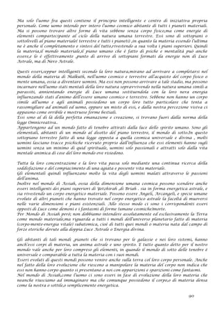 Ma solo l’uomo fra questi contiene il principio intelligente e centro di iniziativa propria
personale. Come uomo intendo per intero l’uomo cosmico abitante di tutti i pianeti materiali.
Ma si possono trovare altre forme di vita sebbene senza corpo fisico,ma come energie di
elementi compartecipante al ciclo della natura umana terrestre. Essi sono di sottopiani o
sottolivelli al piano materiale( terrestre e tutti i pianeti) ,in quanto la materia essendo l’ultima
ne è anche il completamento e sintesi del tutto,rivestendo a sua volta i piani superiori. Quindi
la materia,il mondo materiale,il piano umano che è fatto di psiche e mentalità può anche
essere,e lo è effettivamente ,punto di arrivo di sottopiani formati da energie non di Luce
Astrale, ma di Nero Astrale.
Questi esseri,seppur intelligenti secondo la loro natura,mirano ad arrivare a completarsi nel
mondo della materia di Malkuth, nell’uomo cosmico e terrestre all’acquisto del corpo fisico o
mente umana, ossia a diventare uomini. Ma essi non possono arrivare a tale stadio, ma possono
incarnare nell’uomo stati mentali della loro natura sopravvivendo nella natura umana simili a
parassiti, annientando energie di Luce umana sostituendola con la loro nera energia
influenzando stati d’animo dell’essere umano cosmico e terrestre. Sebbene non hanno un corpo
simile all’uomo e agli animali possiedono un corpo loro tutto particolare che tenta a
rassomigliare ad animali ed uomo, oppure un misto di essi, e dalla nostra percezione visiva ci
appaiono come orribile e mostruose forme bestiali.
Essi sono al di là della perfetta emanazione e creazione, si trovano fuori dalla norma della
legge Omnicreativa..
Appartengono ad un mondo fatto di tenebre attirati dalla luce dello spirito umano. Sono gli
elementali, abitanti di un mondo al disotto del piano terrestre, il mondo di sotto.In questo
sottopiano terrestre fatto di una legge opposta a quella cosmica universale e divina , molti
uomini lasciano tracce psichiche ricevuto proprio dall’influenza che essi elementi hanno sugli
uomini senza un minimo di quid spirituale, uomini solo passionali e attratti solo dalla vita
mentale animica di cose del loro mondo ove risiedono.
Tutta la loro concentrazione e la loro vita passa solo mediante una continua ricerca della
soddisfazione e del compiacimento di una agiata e possente vita materiale.
Gli elementali quindi influenzano molto la vita degli uomini malati attraverso le passioni
dell’anima.
Inoltre nel mondo di Assiah, ossia della dimensione umana cosmica possono scendere anche
esseri intelligenti dei piani superiori di Yetzhirah ,di Briah . sia in forma energetica astrale, e
sia rivestendo un corpo energetico materiale. Possono essere Angeli, Arcangeli, e specie umane
evolute di altri pianeti che hanno trovato nel corpo energetico astrale la facoltà di muoversi
nelle varie dimensioni e piani esistenziali. Allo stesso modo ci sono i corrispondenti esseri
opposti di Luce come demoni e i fantasmi di forme (umane cosmiche)morte.
Per Mondo di Assiah però; non dobbiamo intendere assolutamente ed esclusivamente la Terra
come mondo materiale,ma riguarda a tutti i mondi dell’universo planetario fatto di materia
(corpo-mente-energia vitale) subatomica, cioè di tutti quei mondi o materia nata dal campo di
forze eteriche dovute alla doppia Luce Astrale o Energia divina.
Gli abitanti di tali mondi ,pianeti che si trovano per le galassie e nei loro sistemi, hanno
anch’essi corpi di materia, un anima astrale e uno spirito. E tutto quanto detto per il nostro
mondo vale anche per loro compreso gli elementi, in quando il mondo di sotto delle tenebre è
universale e comparabile a tutta la materia con i suoi mondi.
Esseri evoluti di questi mondi possono venire anche sulla terra col loro corpo personale. Anche
nel fatto della loro evoluzione che riescono a manipolare la materia del corpo non indica che
essi non hanno corpo quanto si presentano a noi con apparizioni e sparizioni come fantasmi.
Nel mondo di Assiah,come l’uomo ci sono esseri in fase di evoluzione della loro materia che
neanche riusciamo ad immaginare ma che comunque possiedono il corpo,o di materia densa
come la nostra o sottile,o semplicemente energetica.
90
 