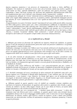 Questa sequenza numerica è un processo di emanazione da Sopra a Sotto, dall'Uno al
molteplice. Per indicare le Sefiroth si ricorse non solo al termine midot, ma anche a quello di
nomi (nomi di Dio), sapirim (dall'ebraico sapir ad indicare una pietra preziosa), "raggi"
(sahsahim) o "lumi" (me'orot), termini che derivano dal simbolismo dell'emanazione della luce
nel neoplatonismo (per cui le Sefiroth sono chiamate anche "emanazioni", 'asilijot).
La designazione abituale di "corone" (ketarim) deriva dall'immagine tradizionale del dio re e
della corte regale della tradizione esoterica. Si parlava, inoltre, riprendendo immagini ancora
più antiche, di "vesti" (lebushim) di Dio o di "voci" (qolot) ad indicare le voci della rivelazione
dei Sinai.
Frequentemente era usato il termine "parole" (ma'amarot) nel senso delle parole della creazione
nel libro della Genesi, talora unite con i "dieci comandamenti" (dibberot), in dipendenza della
concezione dell'emanazione delle Sefiroth come "elocuzione" (dibbur) di Dio. La designazione di
"radici" (shorashim) o "rami" deriva dall'immagine dell'albero dei mondo, cui si è ricorsi per
rappresentare la struttura delle Sefiroth, questo albero dei mondi che cresce da Sopra a Sotto.
Ancora, i termini "recipienti" (kelim), "tubi" (sinnorot) o "canali" derivano dal linguaggio
metaforico del traboccare nel quadro sempre della concezione emanazionistica.
Le 10 Sephiroth nei 4 Mondi
1. Abbiamo già notato la divisione dei Sephiroth nei Quattro Mondi dei Cabalisti, in quanto
questo È uno dei metodi di classificazione parecchio usato nel pensiero Cabalistico e di grande
valore quando si studia l'evoluzione.
Dobbiamo comunque ricordare che l'Albero non È un metodo arbitrario di classificazione e per
il fatto che una cosa sia classificata sotto una voce in un sistema,ciò non significa che essa non
possa con uguale appropriatezza essere classificata sotto un'altra voce in un altro sistema. La
riapparizione dello stesso simbolo in una Sfera diversa spesso offre utili indizi.
2. In un altro metodo di classificazione i Dieci santi Sephiroth vengono considerati come
apparenti in ciascun Mondo Cabalistico su un altro arco o livello di manifestazione; sicché,
proprio come Ain Soph Aur, la Luce Infinita del Non Manifesto, si è concentrata in un punto,
che era Kether, e le emanazioni agivano tramite crescenti gradi di densità fino a Malkuth, così
il Malkuth di Atziluth.
È concepito come causa dell'ascesa del Kether e così consecutivamente già per i piani, il
Malkuth di Briah che fa nascere il Kether di Yetzirah, il Malkuth di Yetzirah che fa sorgere il
Kether in Assiah, e il Malkuth di Assiah, nel suo aspetto più basso, che termina sui Qlipoth.
3. E' Atziluth comunque ad essere considerato la Sfera naturale dei Sephiroth come tali e per
questa ragione esso è chiamato il Mondo delle Emanazioni. E' qui, soltanto, qui, che D-o agisce
direttamente e non tramite i Suoi Ministri. In Briah Egli agisce con la mediazione degli
Arcangeli, in Yetzirah tramite gli Ordini Angelici, e in Assiah tramite quei centri chiamati i
Chakra Mondani; i pianeti, gli elementi e i segni dello Zodiaco.
4. Abbiamo quindi in queste quattro serie di simboli un completo sistema simbolico per
esprimere la maniera di funzionare di qualsiasi altro potere a qualsiasi dato livello, e questo
sistema di simboli è la base della magia rituale con in suoi Nomi di Potere, ed anche della
magia talismanica e del sistema di divinazione dei Tarocchi.
Questa è la ragione per cui a proposito de " i barbari nomi delle evocazioni " è detto che
nemmeno una sola lettera può essere cambiata, in quanto questi nomi sono formule basate
sull'alfabeto ebraico che il sacro linguaggio dell'Occidente come il sanscrito è il sacro linguaggio
dell'Oriente. In ebraico, inoltre, ogni lettera è anche un numero, sicché i Nomi sono formule
numeriche; un intricatissimo sistema di matematica metafisica, chiamata Gematria, è basato
su questo principio.
94
 