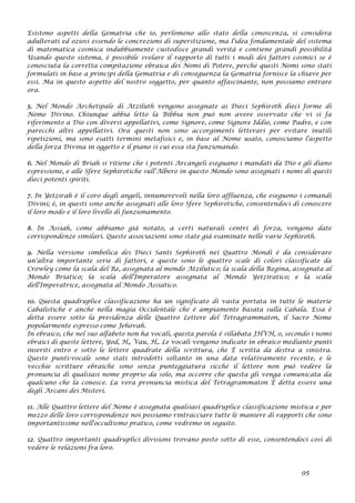 Esistono aspetti della Gematria che io, perlomeno allo stato della conoscenza, si considera
adulterati ed oziosi essendo le concrezioni di superstizione, ma l'idea fondamentale del sistema
di matematica cosmica indubbiamente custodisce grandi verità e contiene grandi possibilità
Usando questo sistema, è possibile svelare il rapporto di tutti i modi dei fattori cosmici se è
conosciuta la corretta compitazione ebraica dei Nomi di Potere, perché questi Nomi sono stati
formulati in base a principi della Gematria e di conseguenza la Gematria fornisce la chiave per
essi. Ma in questo aspetto del nostro soggetto, per quanto affascinante, non possiamo entrare
ora.
5. Nel Mondo Archetipale di Atziluth vengono assegnate ai Dieci Sephiroth dieci forme di
Nome Divino. Chiunque abbia letto la Bibbia non può non avere osservato che vi si fa
riferimento a Dio con diversi appellativi, come Signore, come Signore Iddio, come Padre, e con
parecchi altri appellativi. Ora questi non sono accorgimenti letterari per evitare inutili
ripetizioni, ma sono esatti termini metafisici e, in base al Nome usato, conosciamo l'aspetto
della forza Divina in oggetto e il piano si cui essa sta funzionando.
6. Nel Mondo di Briah si ritiene che i potenti Arcangeli eseguano i mandati da Dio e gli diano
espressione, e alle Sfere Sephirotiche sull'Albero in questo Mondo sono assegnati i nomi di questi
dieci potenti spiriti.
7. In Yetzirah è il coro degli angeli, innumerevoli nella loro affluenza, che eseguono i comandi
Divini; è, in questi sono anche assegnati alle loro Sfere Sephirotiche, consentendoci di conoscere
il loro modo e il loro livello di funzionamento.
8. In Assiah, come abbiamo già notato, a certi naturali centri di forza, vengono date
corrispondenze similari. Queste associazioni sono state già esaminate nelle varie Sephiroth.
9. Nella versione simbolica dei Dieci Santi Sephiroth nei Quattro Mondi è da considerare
un'altra importante serie di fattori, e queste sono le quattro scale di colori classificate da
Crowley come la scala del Re, assegnata al mondo Atzilutico; la scala della Regina, assegnata al
Mondo Briatico; la scala dell'Imperatore assegnata al Mondo Yetziratico; e la scala
dell'Imperatrice, assegnata al Mondo Assiatico.
10. Questa quadruplice classificazione ha un significato di vasta portata in tutte le materie
Cabalistiche e anche nella magia Occidentale che è ampiamente basata sulla Cabala. Essa è
detta essere sotto la presidenza delle Quattro Lettere del Tetragrammaton, il Sacro Nome
popolarmente espresso come Jehovah.
In ebraico, che nel suo alfabeto non ha vocali, questa parola è sillabata JHVH, o, secondo i nomi
ebraici di queste lettere, Yod, H‚, Vau, H‚. Le vocali vengono indicate in ebraico mediante punti
inseriti entro e sotto le lettere quadrate della scrittura, che È scritta da destra a sinistra.
Queste punti-vocale sono stati introdotti soltanto in una data relativamente recente, e le
vecchie scritture ebraiche sono senza punteggiatura sicché il lettore non può vedere la
pronuncia di qualsiasi nome proprio da solo, ma occorre che questa gli venga comunicata da
qualcuno che la conosce. La vera pronuncia mistica del Tetragrammaton È detta essere una
degli Arcani dei Misteri.
11. Alle Quattro lettere del Nome è assegnata qualsiasi quadruplice classificazione mistica e per
mezzo delle loro corrispondenze noi possiamo rintracciare tutte le maniere di rapporti che sono
importantissime nell'occultismo pratico, come vedremo in seguito.
12. Quattro importanti quadruplici divisioni trovano posto sotto di esse, consentendoci così di
vedere le relazioni fra loro.
95
 