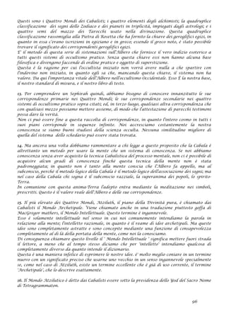 Questi sono i Quattro Mondi dei Cabalisti; i quattro elementi degli alchimisti; la quadruplice
classificazione dei segni dello Zodiaco e dei pianeti in triplicità, impiegati dagli astrologi; e i
quattro semi del mazzo dei Tarocchi usato nella divinazione. Questa quadruplice
classificazione rassomiglia alla Pietra di Rosetta che ha fornito la chiave dei geroglifici egizi, in
quanto in essa c'erano iscrizioni in egiziano e in greco; essendo il greco noto, è stato possibile
trovare il significato dei corrispondenti geroglifici egizi.
E' il metodo di questa serie di sistemazioni sull'Albero che fornisce il vero indizio esoterico a
tutti questi sistemi di occultismo pratico. Senza questa chiave essi non hanno alcuna base
filosofica e divengono faccende di ordine pratico e oggetto di superstizione.
Questa è la ragione per cui l'occultista iniziato non vorrà avere nulla a che spartire con
l'indovino non iniziato, in quanto egli sa che, mancando questa chiave, il sistema non ha
valore. Da qui l'importanza vitale dell'Albero nell'occultismo Occidentale. Esso È la nostra base,
il nostro standard di misura, e il nostro libro di testo.
13. Per comprendere un Sephirah quindi, abbiamo bisogno di conoscere innanzitutto le sue
corrispondenze primarie nei Quattro Mondi; le sue corrispondenze secondarie nei quattro
sistemi di occultismo pratico sopra citati; ed, in terzo luogo, qualsiasi altra corrispondenza che
con qualsiasi mezzo possiamo mettere assieme, di modo che l'attestazione di parecchi testimoni
possa dare la verità.
Non ci può essere fine a questa raccolta di corrispondenze, in quanto l'intero cosmo in tutti i
suoi piani corrisponde in sequenze infinite. Noi accresciamo costantemente la nostra
conoscenza se siamo buoni studiosi della scienza occulta. Nessuna similitudine migliore di
quella del sistema dello schedario può essere stata trovata.
14. Ma ancora una volta dobbiamo rammentare a chi legge a questo proposito che la Cabala è
altrettanto un metodo per usare la mente che un sistema di conoscenza. Se noi abbiamo
conoscenza senza aver acquisito la tecnica Cabalistica del processo mentale, non ci è possibile di
acquisire alcun gradi di conoscenza finché questa tecnica della mente non è stata
padroneggiata; in quanto non è tanto alla mente conscia che l'Albero fa appello, ma al
subconscio, perché il metodo logico della Cabala è il metodo logico dell'associazione dei sogni; ma
nel caso della Cabala chi sogna è il subconscio razziale, la superanima dei popoli, lo spirito-
Terra.
In comunione con questa anima-Terra l'adepto entra mediante la meditazione nei simboli,
prescritti. Questo è il valore reale dell'Albero e delle sue corrispondenze.
15. Il più elevato dei Quattro Mondi, Atziluth, il piano della Divinità pura, è chiamato dai
Cabalisti il Mondo Archetipale. Viene chiamato anche in una traduzione piuttosto goffa di
MacGregor mathers, il Mondo Intellettuale. Questo termine è ingannevole.
Esso è solamente intellettuale nel senso in cui noi comunemente intendiamo la parola in
relazione alla mente; l'intelletto razionale, in quanto è il reame di idee archetipali. Ma queste
idee sono completamente astratte e sono concepite mediante una funzione di consapevolezza
completamente al di là della portata della mente, come noi la conosciamo.
Di conseguenza chiamare questo livello il ' Mondo Intellettuale ' significa mettere fuori strada
il lettore, a meno che al tempo stesso diciamo che per 'intelletto' intendiamo qualcosa di
completamente diverso da quanto intende il dizionario.
Questa è una maniera infelice di esprimere le nostre idee. è' molto meglio coniare in un termine
nuovo con un significato preciso che usarne uno vecchio in un senso ingannevole specialmente
se, come nel caso di Atziluth, esiste un termine eccellente che è già di uso corrente, il termine
'Archetipale', che lo descrive esattamente.
16. Il Mondo Atzilutico è detto dai Cabalisti essere sotto la presidenza dello Yod del Sacro Nome
di Tetragrammaton.
96
 