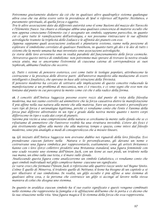 Potremmo giustamente dedurre da ciò che in qualsiasi altro quadruplice sistema qualunque
altra cosa che sia detta essere sotto la presidenza di Yod si riferisce all'Aspetto Atzilutico, o
puramente spirituale, di quella forza o oggetto.
Tra le altre associazioni date da differenti autorità sono il seme Bastoni del mazzo dei Tarocchi
e l'Elemento Fuoco. Sia chiaro a chiunque abbia una qualsiasi conoscenza di materie occulte che
non appena conosciamo l'elemento cui è assegnato un simbolo, sappiamo parecchio, in quanto
ciò ci apre tutte le ramificazioni dell'astrologia, e noi possiamo rintracciare le sue affinità
astrologiche tramite la triplicità dello Zodiaco e le affinità dei pianeti con esse.
Appena sappiamo quali associazioni zodiacali e planetarie esistono, siamo nella posizione di
esplorare il simbolismo correlato di qualsiasi Pantheon, in quanto tutti gli dei e le dee di tutti i
sistemi che la mente umana ha mai inventato sono associazioni astrologiche.
Le storie delle loro avventure sono in realtà parabole del funzionamento delle forze cosmiche.
Attraverso questo intrico di simbolismo non potremmo mai sperare di trovare la nostra strada
senza aiuto, ma se ancoriamo l'estremità di ciascuna catena di corrispondenza ai suoi
Sephirah, abbiamo l'indizio che occorre.
17. Tutti i sistemi di pensiero esoterico, così come tutte le teologie popolari, attribuiscono la
costruzione e la presenza delle diverse parti dell'universo manifesto alla mediazione di esseri
intelligenti e finalistici, che operano in base alle istruzioni della Divinità.
Il pensiero moderno ha cercato di sottrarsi alle implicazioni di questo concetto riducendo la
manifestazione a un problema di meccanica, non ci è riuscito, e ci sono segni che esso non sta
lontano dal punto in cui percepirà la mente come ciò che è alla radice della forma.
18. I concetti dell'Antica Saggezza possono essere rozzi dal punto di vista della filosofia
moderna, ma noi siamo costretti ad ammettere che la forza causativa dietro la manifestazione
È più affine nella sua natura alla mente che alla materia. Fare un passo avanti e personificare
vari tipi di forza è un'analogia legittima, perché ci rendiamo conto che l'ente è l'anima della
forza può differire altrettanto in un tipo e grado dalla nostra mente quanto i nostri corpi
differiscono in tipo e scala dai corpi di pianeti.
Saremo più vicini a una comprensione della natura se cerchiamo la mente sullo sfondo che se ci
rifiutiamo di ammettere che l'universo visibile ha una struttura invisibile. L'etere dei fisici è
più strettamente affine alla mente che alla materia; tempo e spazio, come intesi dal filosofo
moderno, sono più analoghi a modi di consapevolezza che a misure lineari.
19. Gli iniziati dell'Antica Saggezza non avevano dubbio nei riguardi della loro filosofia. Essi
prendevano ciascun fattore nella Natura e lo personificavano, gli davano un nome e
costruivano una figura simbolica per rappresentarlo, esattamente come gli artisti britannici
hanno con i loro sforzi collettivi prodotto una Britannia standard, una figura femminile con
uno scudo recante uno stemma dell'Union Jack, con un leone ai suoi piedi, un tridente nella
sua mano, un elmo sulla sua testa, e il mare sullo sfondo.
Analizzando questa figura come analizzeremo un simbolo Cabalistico, ci rendiamo conto che
quei simboli individuali nel glifo complesso hanno ciascuno un significato.
Le varie croci che formano l'Union Jack si riferiscono alle quattro razze unite nel Regno Unito.
L'elmo È quello di Minerva, il tridente quello di Nettuno; il leone ha bisogno di un capitolo a sè
per illustrare il suo simbolismo. In realtà, un glifo occulto è più affine a uno stemma di
qualsiasi altra cosa, e la persona che costruisce un glifo si accinge al lavoro nella stessa
maniera di colui che disegna uno stemma.
In quanto in araldica ciascun simbolo ha il suo esatto significato e questi vengono combinati
nello stemma che rappresenta la famiglia o le affiliazioni dell'uomo che lo porta e ci dicono che
la sua situazione nella vita. Una figura magica È lo stemma della forza che essa rappresenta.
97
 