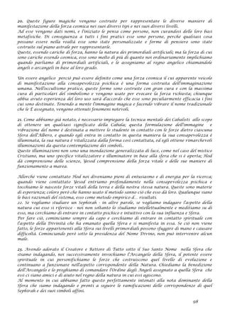 20. Queste figure magiche vengono costruite per rappresentare le diverse maniere di
manifestazione della forza cosmica nei suoi diversi tipi e nei suoi diversi livelli.
Ad esse vengono dati nomi, e l'iniziato le pensa come persone, non curandosi delle loro basi
metafisiche. Di conseguenza a tutti i fini pratici esse sono persone, perché qualsiasi cosa
possano essere nella realtà esse sono state personalizzate e forme di pensiero sono state
costruite sul piano astrale per rappresentarle.
Queste, essendo cariche di forza, hanno la natura dei primordiali artificiali; ma la forza di cui
sono cariche essendo cosmica, esse sono molto di più di quanto noi ordinariamente implichiamo
quando parliamo di primordiali artificiali, e le assegniamo al regno angelico chiamandole
angeli o arcangeli in base al loro grado.
Un essere angelico perciò può essere definito come una forza cosmica il cui apparente veicolo
di manifestazione alla consapevolezza psichica è una forma costruita dell'immaginazione
umana. Nell'occultismo pratico, queste forme sono costruite con gran cura e con la massima
cura di particolari del simbolismo e vengono usate per evocare la forza richiesta; chiunque
abbia avuto esperienza del loro uso sarà d'accordo che esse sono peculiarmente efficacia i fini
cui sono destinate. Tenendo a mente l'immagine magica e facendo vibrare il nome tradizionale
che le È assegnato, vengono ottenuti fenomeni notevoli.
21. Come abbiamo già notato, è necessario impiegare la tecnica mentale dei Cabalisti allo scopo
di ottenere un qualsiasi significato della Cabala; questa formulazione dell'immagine e
vibrazione del nome è destinata a mettere lo studente in contatto con le forze dietro ciascuna
Sfera dell'Albero, e quando egli entra in contatto in questa maniera la sua consapevolezza è
illuminata, la sua natura è vitalizzata dalla forma così contattata, ed egli ottiene rimarchevoli
illuminazioni da questa contemplazione dei simboli..
Queste illuminazioni non sono una inondazione generalizzata di luce, come nel caso del mistico
Cristiano, ma uno specifico vitalizzatore e illuminatore in base alla sfera che si è aperta; Hod
dà comprensione delle scienze, Yesod comprensione della forza vitale e delle sue maniere di
funzionamento a marea.
Allorché viene contattato Hod noi diveniamo pieni di entusiasmo e di energia per la ricerca;
quando viene contattato Yesod entriamo profondamente nella consapevolezza psichica e
tocchiamo le nascoste forze vitali della terra e della nostra stessa natura. Queste sono materie
di esperienza; coloro però che hanno usato il metodo sanno ciò che esso dà loro. Qualunque siano
le basi razionali del sistema, esso come metodo empirico d… risultati.
22. Se vogliamo studiare un Sephirah - in altre parole, se vogliamo indagare l'aspetto della
natura cui esso si riferisce - noi non soltanto lo studiamo intellettualmente e meditiamo su di
esso, ma cerchiamo di entrare in contatto psichico e intuitivo con la sua influenza e Sfera.
Per fare ciò, cominciamo sempre da capo e cerchiamo di entrare in contatto spirituale con
l'aspetto della Divinità che ha emanato quella Sfera e si manifesta in essa. Se ciò non viene
fatto, le forze appartenenti alla Sfera sui livelli primordiali possono sfuggire di mano e causare
difficoltà. Cominciando però sotto la presidenza del Nome Divino, non può intervenire alcun
male.
23. Avendo adorato il Creatore e Rettore di Tutto sotto il Suo Santo Nome nella Sfera che
stiamo indagando, noi successivamente invochiamo l'Arcangelo della Sfera, il potente essere
spirituale in cui personifichiamo le forze che costruiscono quel livello di evoluzione e
continuano a funzionare nell'aspetto corrispondente della Natura. Chiediamo la benedizione
dell'Arcangelo e lo preghiamo di comandare l'Ordine degli Angeli assegnato a quella Sfera che
essi ci siano amici e di aiuto nel regno della natura in cui essi agiscono.
Al momento in cui abbiamo fatto questo perfettamente intonati alla nota dominante della
Sfera che siamo indagando e pronti a seguire le ramificazioni delle corrispondenze di quel
Sephirah e dei suoi simboli affini.
98
 