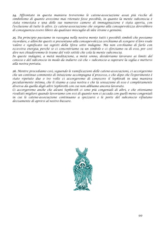 24. Affrontate in questa maniera troveremo le catene-associazione assai più ricche di
simbolismo di quanto avessimo mai ritenuto fosse possibile, in quanto la mente subconscia è
stata rimestata e una delle sue numerose camere di immaginazione è stata aperta, con
l'esclusione di tutte le altre. Le catene-associazione che sorgono alla consapevolezza dovrebbero
di conseguenza essere libere da qualsiasi miscuglio di idee strane e genuine.
25. Da principio passiamo in rassegna nella nostra mente tutti i possibili simboli che possiamo
ricordare, e allorché questi si presentano alla consapevolezza cerchiamo di scorgere il loro reale
valore e significato sui segreti della Sfera sotto indagine. Ma non cerchiamo di farlo con
eccessiva energia; perché se ci concentriamo su un simbolo e ci sforziamo su di esso, per così
dire noi chiuderemmo le trame del velo sottile che cela la mente subconscia.
In queste indagini, a metà meditazione, a metà sonno, desideriamo lavorare ai limiti del
conscio e del subconscio in modo da indurre ciò che + subconscio a superare la soglia e mettersi
alla nostra portata.
26. Mentre procediamo così, seguendo le ramificazioni delle catene-associazioni, ci accorgeremo
che un continuo commento di intuizione accompagna il processo, e che dopo che l'esperimento è
stato ripetuto due o tre volte ci accorgeremo di conoscere il Sephirah in una maniera
peculiarmente intima, che lì stiamo a casa nostra e che la sensazione di esso è completamente
diversa da quella degli altri Sephiroth con cui non abbiamo ancora lavorato.
Ci accorgeremo anche che alcuni Sephiroth ci sono più congeniali di altri, e che otteniamo
risultati migliori quando lavoriamo con essi di quanto non ci accada con quelli meno congeniali
in cui le catene-associazione continuano a spezzarsi e le porte del subconscio rifiutano
decisamente di aprirsi al nostro bussare.
99
 
