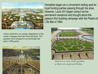 Versailles began as a convenient resting spot for royal hunting parties passing through the area. However, Louis XIV began using it as his permanent residence and brought about the palace’s first building campaign with the Plaisirs de L’Île fête of 1664. Above and below are artistic adaptations of the castle’s changes from the front and back. The gardens were enlarged to accommodate the party’s 600 guests. Above is a view of the gardens as there are manicured today. 