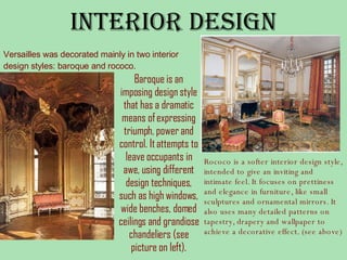 Interior Design Versailles was decorated mainly in two interior design styles: baroque and rococo. Baroque is an imposing design style that has a dramatic means of expressing triumph, power and control. It attempts to leave occupants in awe, using different design techniques, such as high windows, wide benches, domed ceilings and grandiose chandeliers (see picture on left). Rococo is a softer interior design style, intended to give an inviting and intimate feel. It focuses on prettiness and elegance in furniture, like small sculptures and ornamental mirrors. It also uses many detailed patterns on tapestry, drapery and wallpaper to achieve a decorative effect. (see above)   