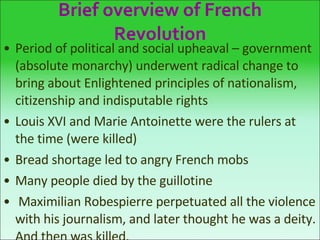 Brief overview of French Revolution Period of political and social upheaval – government (absolute monarchy) underwent radical change to bring about Enlightened principles of nationalism, citizenship and indisputable rights Louis XVI and Marie Antoinette were the rulers at the time (were killed) Bread shortage led to angry French mobs Many people died by the guillotine Maximilian Robespierre perpetuated all the violence with his journalism, and later thought he was a deity. And then was killed. 