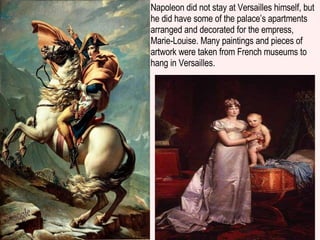 Napoleon did not stay at Versailles himself, but he did have some of the palace’s apartments arranged and decorated for the empress, Marie-Louise. Many paintings and pieces of artwork were taken from French museums to hang in Versailles. 