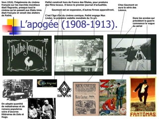 L’apogée (1908-1913). Vers 1910, l’hégémonie du cinéma français sur les marchés mondiaux était flagrante, presque tout le cinéma qu’on passait aux Etats-Unis était français et venait des ateliers de Pathé. Pathé construit hors de France des filiales, pour produire des films locaux. Il lance le premier journal d’actualités. C’est l’âge d’or du cinéma comique. Pathé engage Max Linder, la première vedette mondiale du 7e art. Chez Gaumont on  aura la série des Léonce. On adapte quantité de mélodrames et de  romans populaires voire d’oeuvres littéraires de Zola et Hugo. Dans les années qui précèdent la guerre commence la vogue du sérial Gaumont est en expansion, d’autres firmes apparaîtront. 