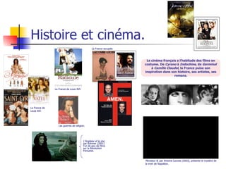 Histoire et cinéma. Le cinéma français a l’habitude des films en costume. De  Cyrano  à  Indochine , de  Germinal  à  Camille Claudel , la France puise son inspiration dans son histoire, ses artistes, ses romans. Monsieur N , par Antoine Caunes (2003), présente le mystère de la mort de Napoléon. L’Anglaise et le duc , par Rohmer (2001) l’un de peu de films sur la Révolution française. La France de Louis XIV. La France de Louis XVI. Les guerres de religion. La France occupée. 
