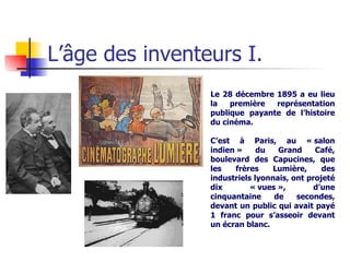 L’âge des inventeurs I. Le 28 décembre 1895 a eu lieu la première représentation publique payante de l’histoire du cinéma.  C’est à Paris, au « salon indien » du Grand Café, boulevard des Capucines, que les frères Lumière, des industriels lyonnais, ont projeté dix « vues », d’une cinquantaine de secondes, devant un public qui avait payé 1 franc pour s’asseoir devant un écran blanc.   