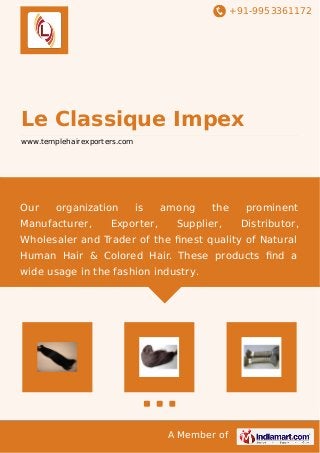 +91-9953361172 
Le Classique Impex 
www.templehairexporters.com 
Our organization is among the prominent 
Manufacturer, Exporter, Supplier, Distributor, 
Wholesaler and Trader of the finest quality of Natural 
Human Hair & Colored Hair. These products find a 
wide usage in the fashion industry. 
A Member of 
 