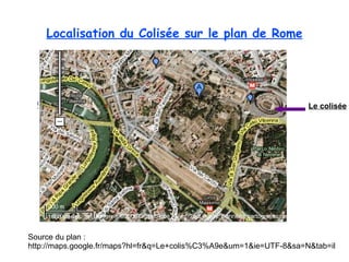 Localisation du  Colisée  sur le plan de Rome Source du plan :  http://maps.google.fr/maps?hl=fr&q=Le+colis%C3%A9e&um=1&ie=UTF-8&sa=N&tab=il Le colisée 