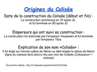 Date de la construction du Colisée (début et fin) : La construction commença en 70 après JC  et fut terminée en 80 après JC Empereurs qui ont suivi sa construction : La construction fut ordonnée par l'empereur Vespasien et fut terminée par l'empereur Titus Explication de son nom «Colisée» : Il fut érigé sur l'ancien palais de Néron ou était érigée la statue de Néron digne du colosse dont celui-ci tira son nom de Colisée  (Colosseum = colosse) Documents utilisés : http://fr.wikipedia.org/wiki/Colis%C3%A9e Origines du Colisée 