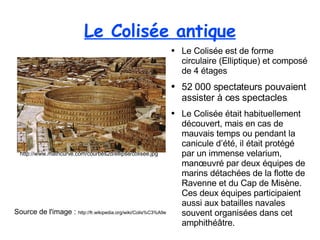 Le Colisée antique Source de l'image :  http://fr.wikipedia.org/wiki/Colis%C3%A9e Le Colisée est de forme circulaire (Elliptique) et composé de 4 étages 52 000 spectateurs pouvaient assister à ces spectacles . Le Colisée était habituellement découvert, mais en cas de mauvais temps ou pendant la canicule d’été, il était protégé par un immense velarium, manœuvré par deux équipes de marins détachées de la flotte de Ravenne et du Cap de Misène. Ces deux équipes participaient aussi aux batailles navales souvent organisées dans cet amphithéâtre. http://www.mathcurve.com/courbes2d/ellipse/colisee.jpg 