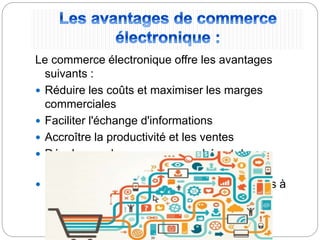Le commerce électronique offre les avantages
suivants :
 Réduire les coûts et maximiser les marges
commerciales
 Faciliter l'échange d'informations
 Accroître la productivité et les ventes
 Développer de nouveaux marchés et de
nouveaux horizons
 Promouvoir de nouveaux services et produits à
l’export
 