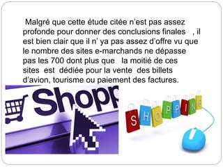 Malgré que cette étude citée n’est pas assez
profonde pour donner des conclusions finales , il
est bien clair que il n’ ya pas assez d’offre vu que
le nombre des sites e-marchands ne dépasse
pas les 700 dont plus que la moitié de ces
sites est dédiée pour la vente des billets
d’avion, tourisme ou paiement des factures.
 