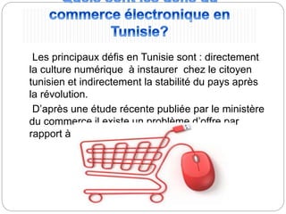 Les principaux défis en Tunisie sont : directement
la culture numérique à instaurer chez le citoyen
tunisien et indirectement la stabilité du pays après
la révolution.
D’après une étude récente publiée par le ministère
du commerce il existe un problème d’offre par
rapport à la demande.
 