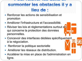  Renforcer les actions de sensibilisation et
promotion
 Améliorer l'infrastructure et l'accessibilité.
 Réviser les lois et règlementations surtout en ce
qui concerne la protection des données
personnelles.
 Concevoir des interfaces dédiées spécifiquement
à la négociation.
 Renforcer la politique sectorielle
 Améliorer les réseaux de distribution.
 Accélérer la mise en place de l'administration en
ligne.
 