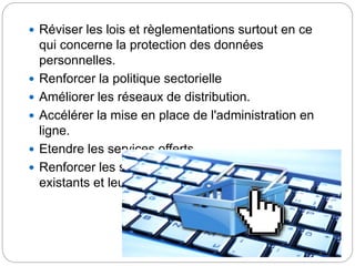  Réviser les lois et règlementations surtout en ce
qui concerne la protection des données
personnelles.
 Renforcer la politique sectorielle
 Améliorer les réseaux de distribution.
 Accélérer la mise en place de l'administration en
ligne.
 Etendre les services offerts.
 Renforcer les serveurs de paiement électronique
existants et leur sécurisation.
 