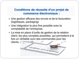  Une gestion efficace des envois et de la facturation
(logistiques, packaging)
 Une intégration la plus fine possible avec la
comptabilité de l’entreprise.
 La mise en place d’outils de gestion de la relation
client, les plus complets possibles, qui permettent à la
fois un véritable suivi des commandes pour les
clients, et une fidélisation de ces derniers.
 
